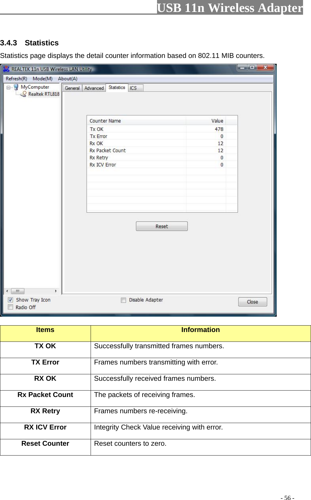                         USB 11n Wireless Adapter                                                                                          - 56 - 3.4.3  Statistics Statistics page displays the detail counter information based on 802.11 MIB counters.     Items Information TX OK Successfully transmitted frames numbers. TX Error Frames numbers transmitting with error. RX OK Successfully received frames numbers. Rx Packet Count The packets of receiving frames. RX Retry Frames numbers re-receiving. RX ICV Error Integrity Check Value receiving with error. Reset Counter Reset counters to zero. 