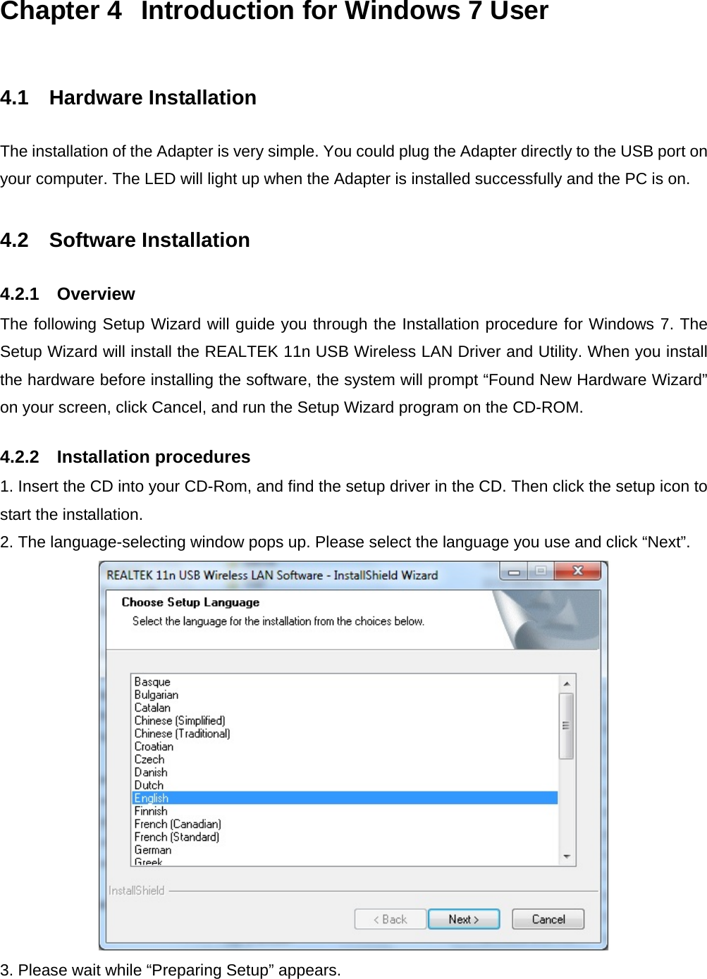 Chapter 4  Introduction for Windows 7 User  4.1   Hardware Installation The installation of the Adapter is very simple. You could plug the Adapter directly to the USB port on your computer. The LED will light up when the Adapter is installed successfully and the PC is on.  4.2   Software Installation 4.2.1    Overview The following Setup Wizard will guide you through the Installation procedure for Windows 7. The Setup Wizard will install the REALTEK 11n USB Wireless LAN Driver and Utility. When you install the hardware before installing the software, the system will prompt “Found New Hardware Wizard” on your screen, click Cancel, and run the Setup Wizard program on the CD-ROM. 4.2.2    Installation procedures 1. Insert the CD into your CD-Rom, and find the setup driver in the CD. Then click the setup icon to start the installation. 2. The language-selecting window pops up. Please select the language you use and click “Next”.    3. Please wait while “Preparing Setup” appears. 