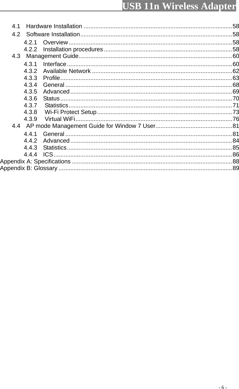                         USB 11n Wireless Adapter                                                                                          - 6 - 4.1   Hardware Installation ......................................................................................... 58 4.2   Software Installation ........................................................................................... 58 4.2.1  Overview .................................................................................................. 58 4.2.2  Installation procedures ............................................................................. 58 4.3  Management Guide ............................................................................................ 60 4.3.1  Interface ................................................................................................... 60 4.3.2   Available Network .................................................................................... 62 4.3.3  Profile ....................................................................................................... 63 4.3.4  General .................................................................................................... 68 4.3.5  Advanced ................................................................................................. 69 4.3.6  Status ....................................................................................................... 70 4.3.7 Statistics .................................................................................................. 71 4.3.8 Wi-Fi Protect Setup ................................................................................. 73 4.3.9 Virtual WiFi .............................................................................................. 76 4.4  AP mode Management Guide for Window 7 User .............................................. 81 4.4.1    General .................................................................................................... 81 4.4.2  Advanced ................................................................................................. 84 4.4.3  Statistics ................................................................................................... 85 4.4.4  ICS ........................................................................................................... 86 Appendix A: Specifications ................................................................................................ 88 Appendix B: Glossary ........................................................................................................ 89 