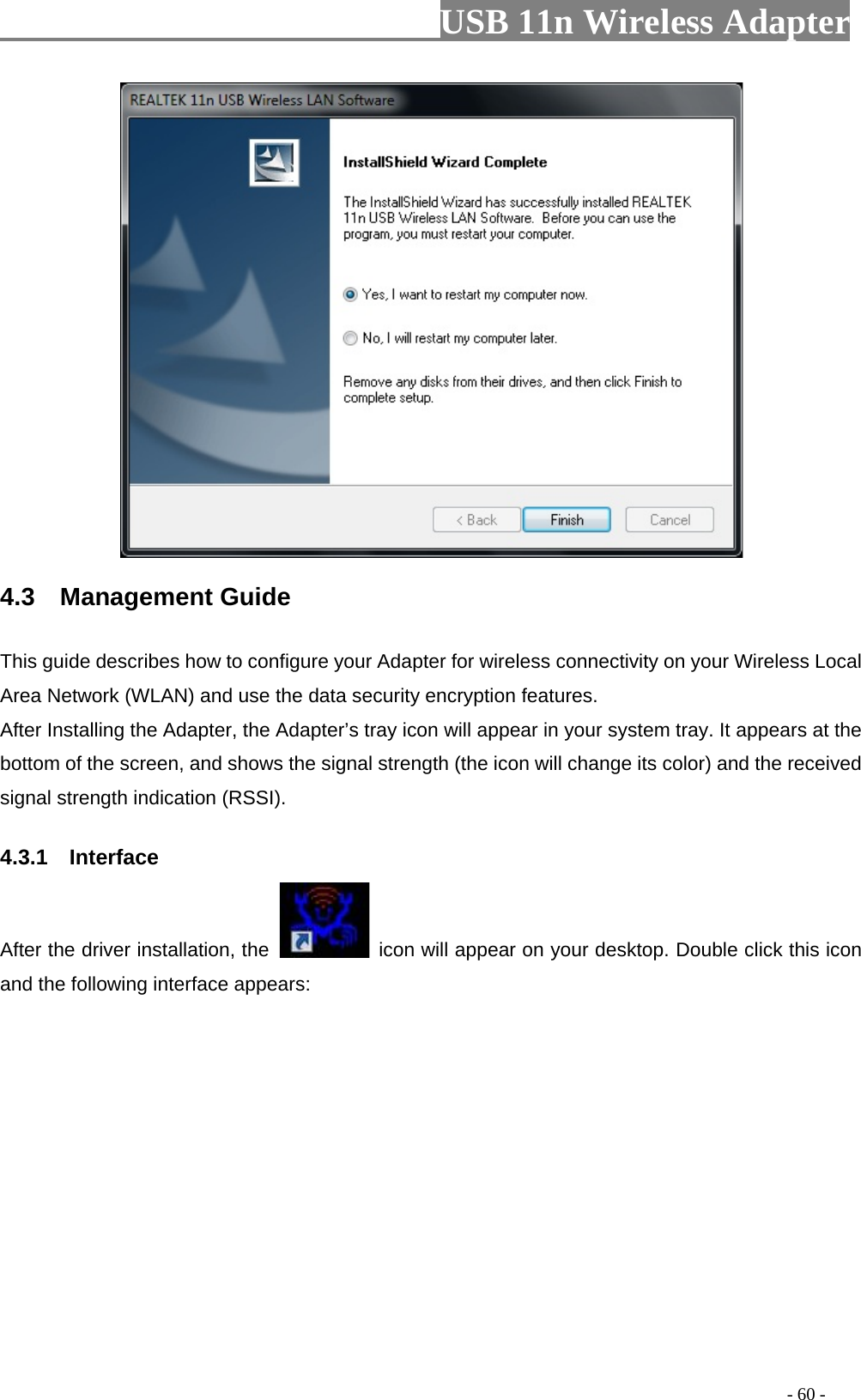                         USB 11n Wireless Adapter                                                                                          - 60 -  4.3  Management Guide This guide describes how to configure your Adapter for wireless connectivity on your Wireless Local Area Network (WLAN) and use the data security encryption features. After Installing the Adapter, the Adapter’s tray icon will appear in your system tray. It appears at the bottom of the screen, and shows the signal strength (the icon will change its color) and the received signal strength indication (RSSI). 4.3.1    Interface After the driver installation, the   icon will appear on your desktop. Double click this icon and the following interface appears:  