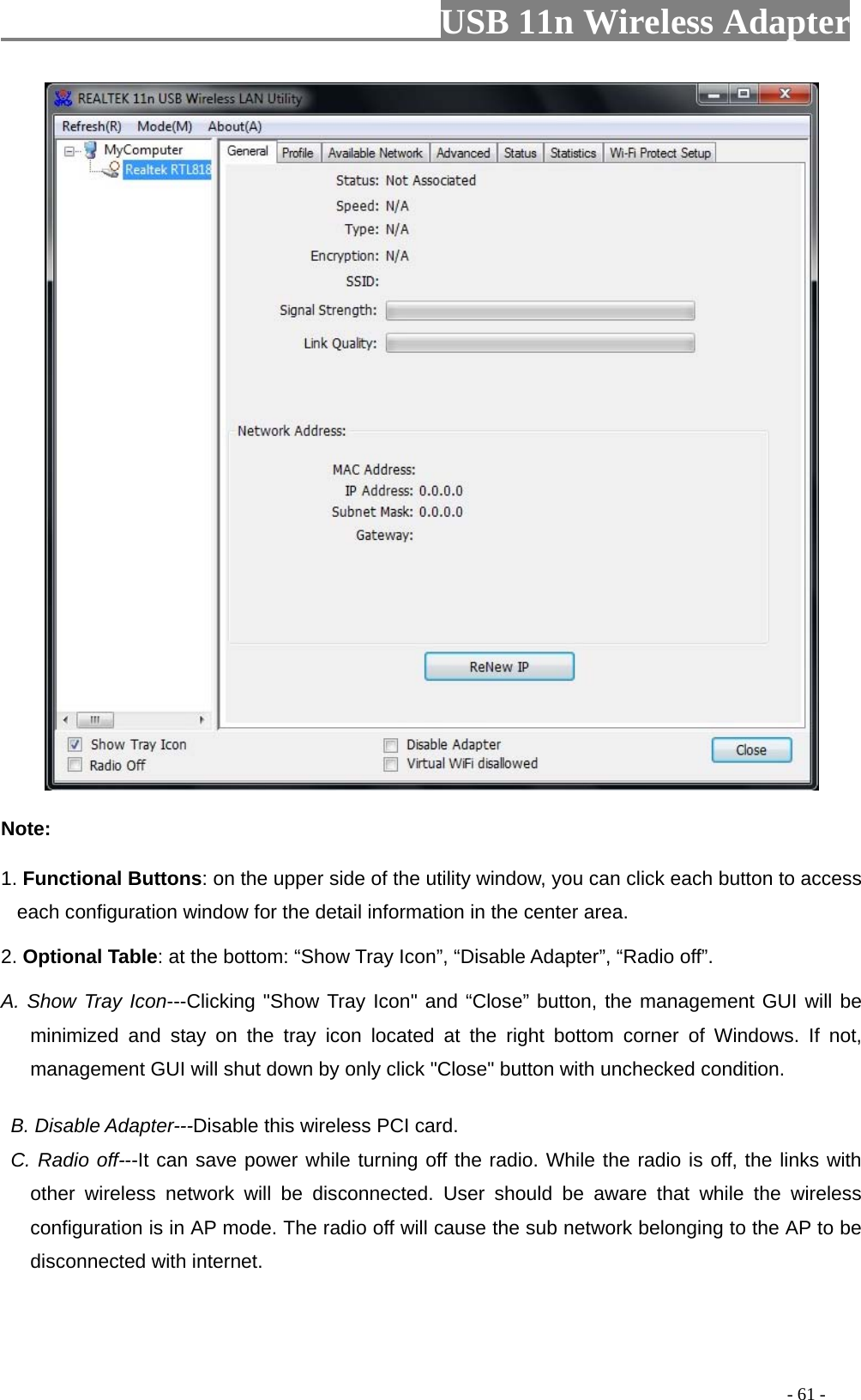                         USB 11n Wireless Adapter                                                                                          - 61 -  Note: 1. Functional Buttons: on the upper side of the utility window, you can click each button to access each configuration window for the detail information in the center area.   2. Optional Table: at the bottom: “Show Tray Icon”, “Disable Adapter”, “Radio off”. A. Show Tray Icon---Clicking &quot;Show Tray Icon&quot; and “Close” button, the management GUI will be minimized and stay on the tray icon located at the right bottom corner of Windows. If not, management GUI will shut down by only click &quot;Close&quot; button with unchecked condition.     B. Disable Adapter---Disable this wireless PCI card.  C. Radio off---It can save power while turning off the radio. While the radio is off, the links with other wireless network will be disconnected. User should be aware that while the wireless configuration is in AP mode. The radio off will cause the sub network belonging to the AP to be disconnected with internet.  