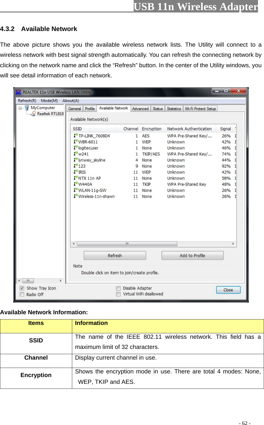                         USB 11n Wireless Adapter                                                                                          - 62 - 4.3.2  Available Network The above picture shows you the available wireless network lists. The Utility will connect to a wireless network with best signal strength automatically. You can refresh the connecting network by clicking on the network name and click the “Refresh” button. In the center of the Utility windows, you will see detail information of each network.    Available Network Information: Items Information SSID The name of the IEEE 802.11 wireless network. This field has a maximum limit of 32 characters. Channel Display current channel in use. Encryption Shows the encryption mode in use. There are total 4 modes: None, WEP, TKIP and AES. 