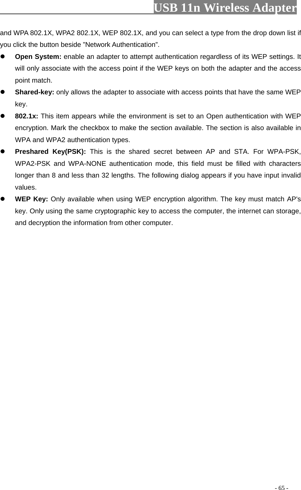                         USB 11n Wireless Adapter                                                                                          - 65 - and WPA 802.1X, WPA2 802.1X, WEP 802.1X, and you can select a type from the drop down list if you click the button beside ”Network Authentication”.  Open System: enable an adapter to attempt authentication regardless of its WEP settings. It will only associate with the access point if the WEP keys on both the adapter and the access point match.  Shared-key: only allows the adapter to associate with access points that have the same WEP key.  802.1x: This item appears while the environment is set to an Open authentication with WEP encryption. Mark the checkbox to make the section available. The section is also available in WPA and WPA2 authentication types.  Preshared Key(PSK): This is the shared secret between AP and STA. For WPA-PSK, WPA2-PSK and WPA-NONE authentication mode, this field must be filled with characters longer than 8 and less than 32 lengths. The following dialog appears if you have input invalid values.  WEP Key: Only available when using WEP encryption algorithm. The key must match AP&apos;s key. Only using the same cryptographic key to access the computer, the internet can storage, and decryption the information from other computer. 