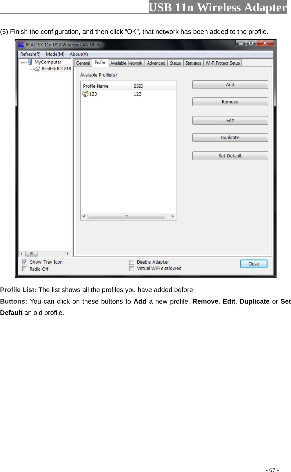                         USB 11n Wireless Adapter                                                                                          - 67 - (5) Finish the configuration, and then click “OK”, that network has been added to the profile.  Profile List: The list shows all the profiles you have added before.   Buttons: You can click on these buttons to Add a new profile, Remove, Edit, Duplicate or Set Default an old profile.   