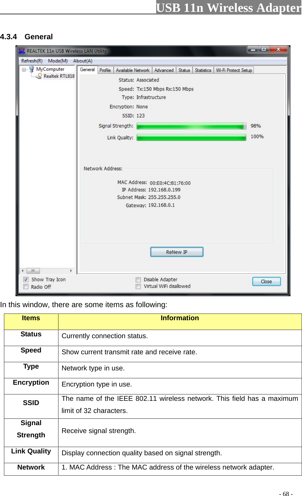                         USB 11n Wireless Adapter                                                                                          - 68 - 4.3.4    General  In this window, there are some items as following: Items Information Status Currently connection status. Speed Show current transmit rate and receive rate. Type Network type in use. Encryption Encryption type in use. SSID The name of the IEEE 802.11 wireless network. This field has a maximum limit of 32 characters. Signal Strength Receive signal strength. Link Quality Display connection quality based on signal strength. Network 1. MAC Address : The MAC address of the wireless network adapter. 