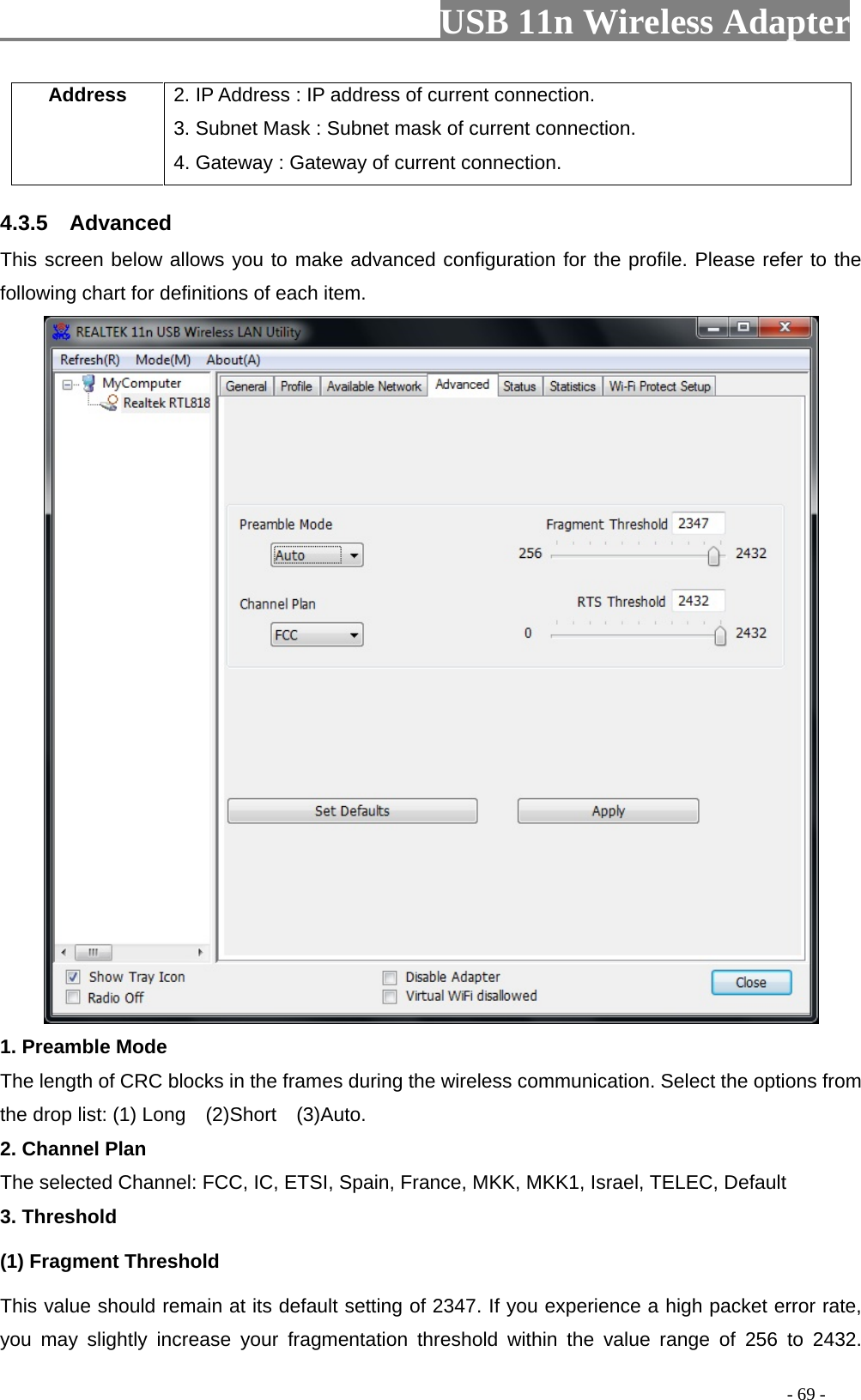                         USB 11n Wireless Adapter                                                                                          - 69 - Address 2. IP Address : IP address of current connection. 3. Subnet Mask : Subnet mask of current connection. 4. Gateway : Gateway of current connection. 4.3.5  Advanced This screen below allows you to make advanced configuration for the profile. Please refer to the following chart for definitions of each item.    1. Preamble Mode The length of CRC blocks in the frames during the wireless communication. Select the options from the drop list: (1) Long  (2)Short  (3)Auto. 2. Channel Plan The selected Channel: FCC, IC, ETSI, Spain, France, MKK, MKK1, Israel, TELEC, Default 3. Threshold (1) Fragment Threshold   This value should remain at its default setting of 2347. If you experience a high packet error rate, you may slightly increase your fragmentation threshold within the value range of  256 to  2432. 