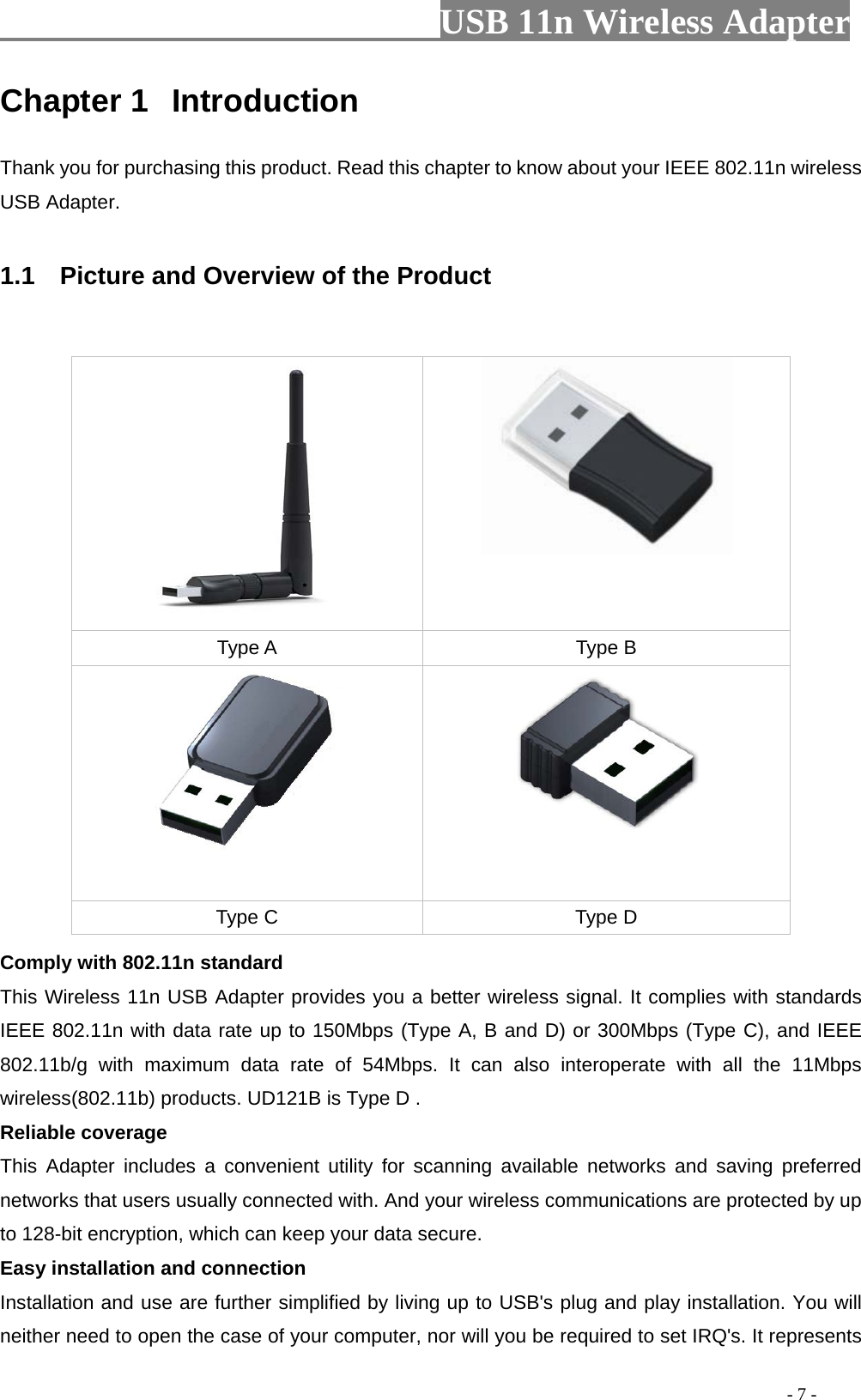                         USB 11n Wireless Adapter                                                                                          - 7 - Chapter 1 Introduction Thank you for purchasing this product. Read this chapter to know about your IEEE 802.11n wireless USB Adapter.  1.1   Picture and Overview of the Product    Comply with 802.11n standard This Wireless 11n USB Adapter provides you a better wireless signal. It complies with standards IEEE 802.11n with data rate up to 150Mbps (Type A, B and D) or 300Mbps (Type C), and IEEE 802.11b/g with maximum data rate of 54Mbps. It can also interoperate with all the 11Mbps wireless(802.11b) products. UD121B is Type D .Reliable coverage This  Adapter includes a convenient utility for scanning available networks and saving preferred networks that users usually connected with. And your wireless communications are protected by up to 128-bit encryption, which can keep your data secure. Easy installation and connection Installation and use are further simplified by living up to USB&apos;s plug and play installation. You will neither need to open the case of your computer, nor will you be required to set IRQ&apos;s. It represents   Type A Type B   Type C Type D 