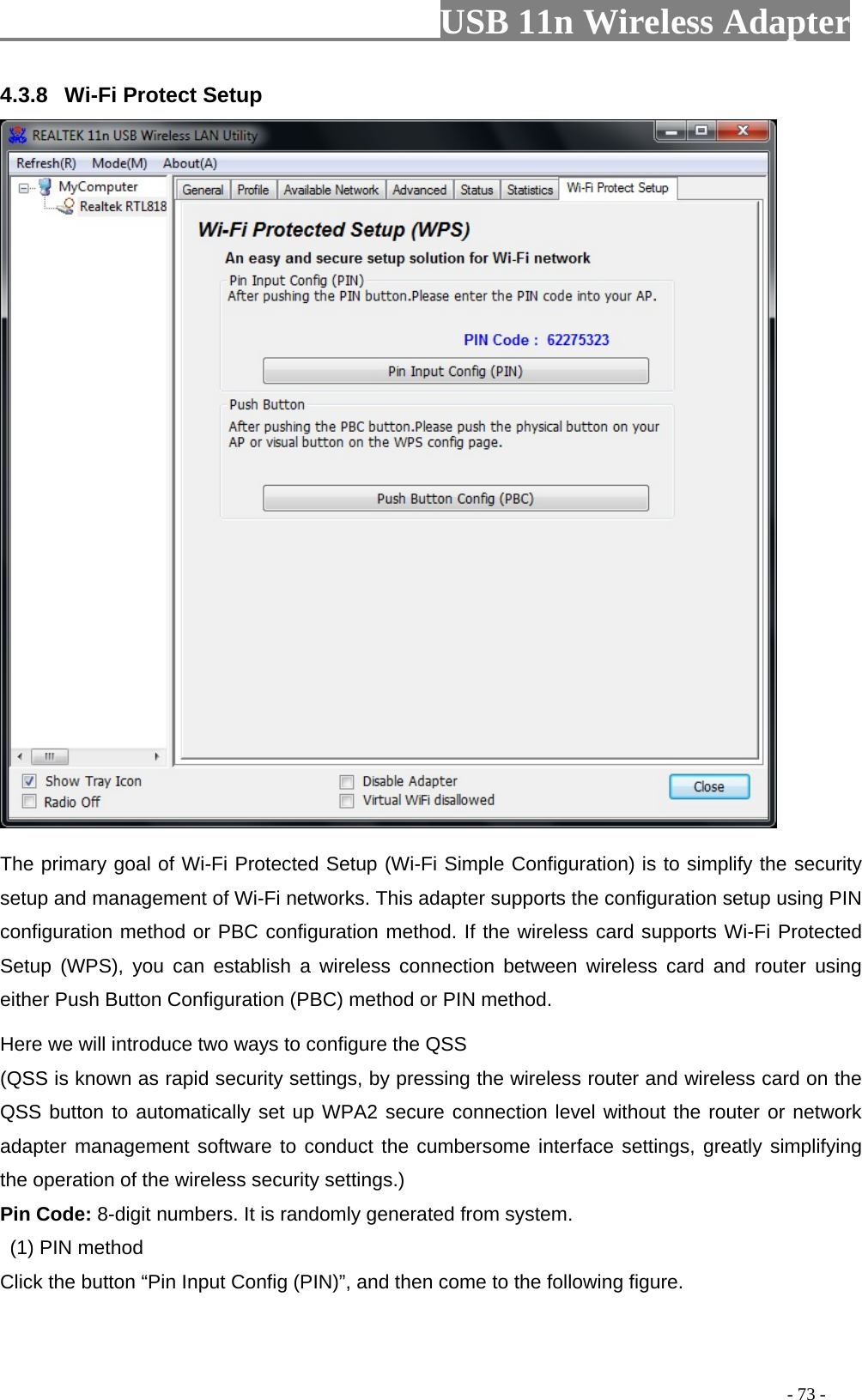                         USB 11n Wireless Adapter                                                                                          - 73 - 4.3.8 Wi-Fi Protect Setup  The primary goal of Wi-Fi Protected Setup (Wi-Fi Simple Configuration) is to simplify the security setup and management of Wi-Fi networks. This adapter supports the configuration setup using PIN configuration method or PBC configuration method. If the wireless card supports Wi-Fi Protected Setup (WPS), you can establish a wireless connection between wireless card and router using either Push Button Configuration (PBC) method or PIN method. Here we will introduce two ways to configure the QSS   (QSS is known as rapid security settings, by pressing the wireless router and wireless card on the QSS button to automatically set up WPA2 secure connection level without the router or network adapter management software to conduct the cumbersome interface settings, greatly simplifying the operation of the wireless security settings.) Pin Code: 8-digit numbers. It is randomly generated from system.   (1) PIN method Click the button “Pin Input Config (PIN)”, and then come to the following figure. 