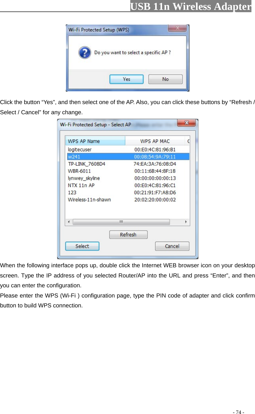                         USB 11n Wireless Adapter                                                                                          - 74 -  Click the button “Yes”, and then select one of the AP. Also, you can click these buttons by “Refresh / Select / Cancel” for any change.  When the following interface pops up, double click the Internet WEB browser icon on your desktop screen. Type the IP address of you selected Router/AP into the URL and press “Enter”, and then you can enter the configuration. Please enter the WPS (Wi-Fi ) configuration page, type the PIN code of adapter and click confirm button to build WPS connection. 