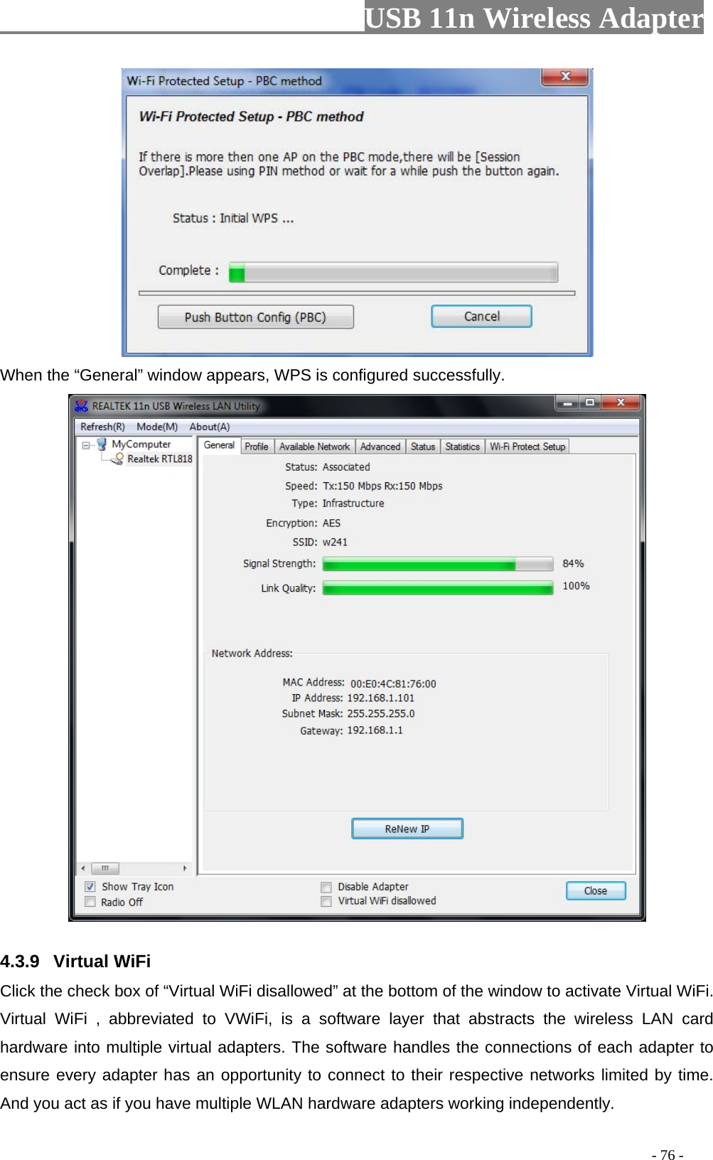                         USB 11n Wireless Adapterr                                                                                          - 76 -  When the “General” window appears, WPS is configured successfully.  4.3.9 Virtual WiFi Click the check box of “Virtual WiFi disallowed” at the bottom of the window to activate Virtual WiFi. Virtual WiFi ,  abbreviated to VWiFi, is a software layer that abstracts the wireless LAN card hardware into multiple virtual adapters. The software handles the connections of each adapter to ensure every adapter has an opportunity to connect to their respective networks limited by time. And you act as if you have multiple WLAN hardware adapters working independently. 