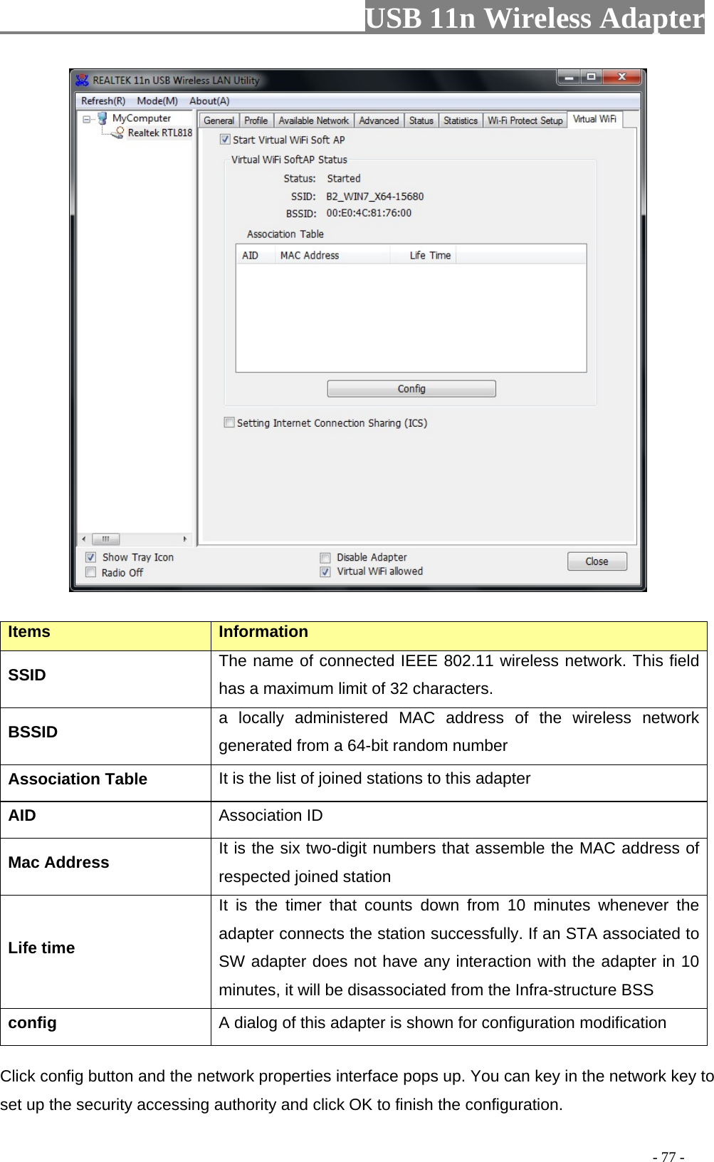                         USB 11n Wireless Adapter                                                                                          - 77 -  Items Information SSID The name of connected IEEE 802.11 wireless network. This field has a maximum limit of 32 characters. BSSID a locally administered MAC address of the wireless network generated from a 64-bit random number Association Table It is the list of joined stations to this adapter AID Association ID Mac Address It is the six two-digit numbers that assemble the MAC address of respected joined station Life time It is the timer that counts down from 10 minutes whenever the adapter connects the station successfully. If an STA associated to SW adapter does not have any interaction with the adapter in 10 minutes, it will be disassociated from the Infra-structure BSS config A dialog of this adapter is shown for configuration modification Click config button and the network properties interface pops up. You can key in the network key to set up the security accessing authority and click OK to finish the configuration.   