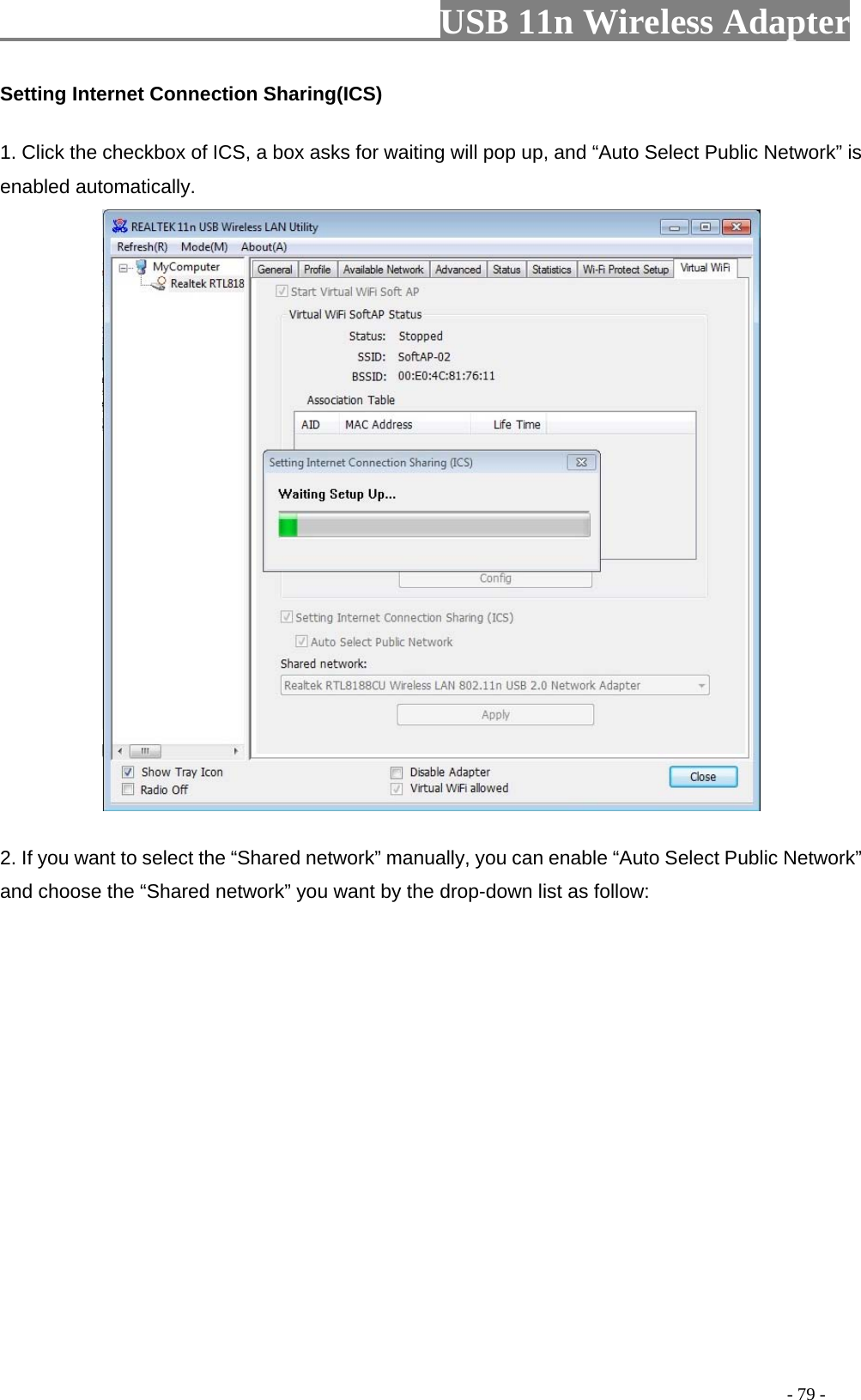                         USB 11n Wireless Adapter                                                                                          - 79 - Setting Internet Connection Sharing(ICS) 1. Click the checkbox of ICS, a box asks for waiting will pop up, and “Auto Select Public Network” is enabled automatically.  2. If you want to select the “Shared network” manually, you can enable “Auto Select Public Network” and choose the “Shared network” you want by the drop-down list as follow: 