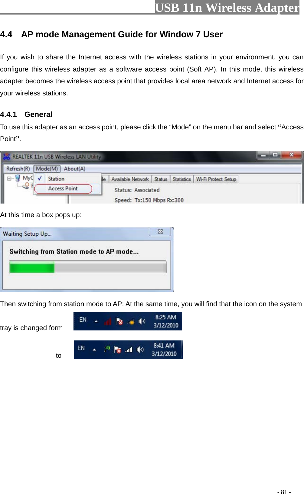                         USB 11n Wireless Adapter                                                                                          - 81 - 4.4    AP mode Management Guide for Window 7 User If you wish to share the Internet access with the wireless stations in your environment, you can configure this wireless adapter as a software access point (Soft AP). In this mode, this wireless adapter becomes the wireless access point that provides local area network and Internet access for your wireless stations.   4.4.1    General To use this adapter as an access point, please click the “Mode” on the menu bar and select “Access Point”.      At this time a box pops up:  Then switching from station mode to AP: At the same time, you will find that the icon on the system tray is changed form                        to  