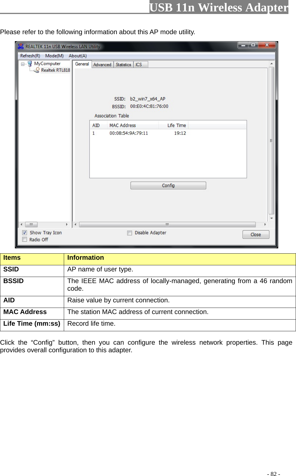                         USB 11n Wireless Adapter                                                                                          - 82 - Please refer to the following information about this AP mode utility.  Items   Information   SSID AP name of user type.   BSSID The IEEE MAC address of locally-managed, generating from a 46 random code. AID   Raise value by current connection.   MAC Address The station MAC address of current connection. Life Time (mm:ss)   Record life time.    Click the “Config” button, then you can configure the wireless network properties. This page provides overall configuration to this adapter.   