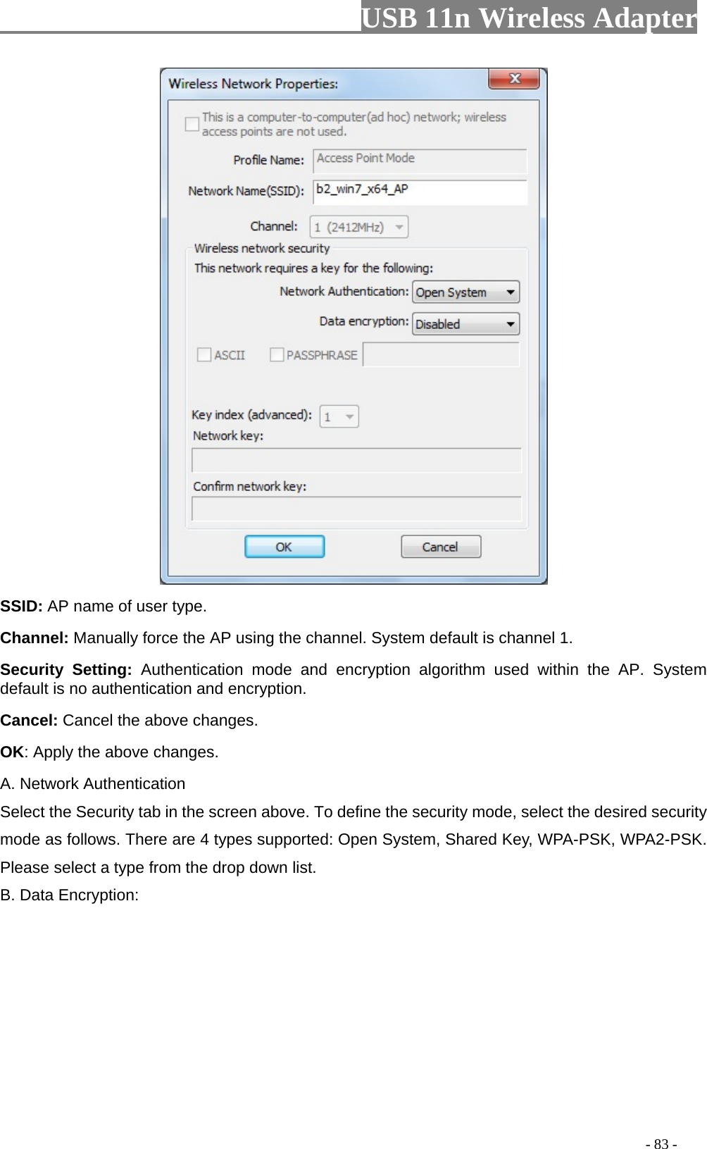                         USB 11n Wireless Adapter                                                                                          - 83 -  SSID: AP name of user type.   Channel: Manually force the AP using the channel. System default is channel 1.   Security Setting: Authentication mode and encryption algorithm used within the AP. System default is no authentication and encryption.   Cancel: Cancel the above changes.   OK: Apply the above changes.   A. Network Authentication Select the Security tab in the screen above. To define the security mode, select the desired security mode as follows. There are 4 types supported: Open System, Shared Key, WPA-PSK, WPA2-PSK. Please select a type from the drop down list. B. Data Encryption: 