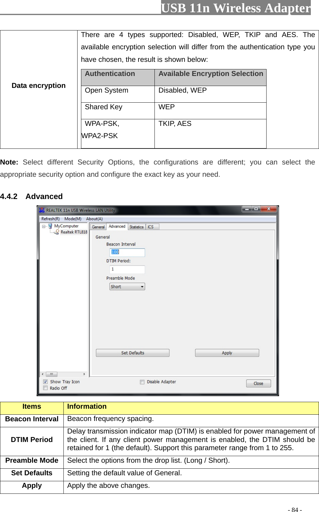                         USB 11n Wireless Adapter                                                                                          - 84 - Data encryption There are 4 types supported: Disabled, WEP, TKIP and AES. The available encryption selection will differ from the authentication type you have chosen, the result is shown below:    Authentication    Available Encryption Selection    Open System  Disabled, WEP    Shared Key  WEP   WPA-PSK, WPA2-PSK TKIP, AES Note: Select different Security Options, the configurations are different; you can select the appropriate security option and configure the exact key as your need. 4.4.2    Advanced  Items Information   Beacon Interval Beacon frequency spacing. DTIM Period Delay transmission indicator map (DTIM) is enabled for power management of the client. If any client power management is enabled, the DTIM should be retained for 1 (the default). Support this parameter range from 1 to 255. Preamble Mode Select the options from the drop list. (Long / Short). Set Defaults Setting the default value of General. Apply Apply the above changes. 