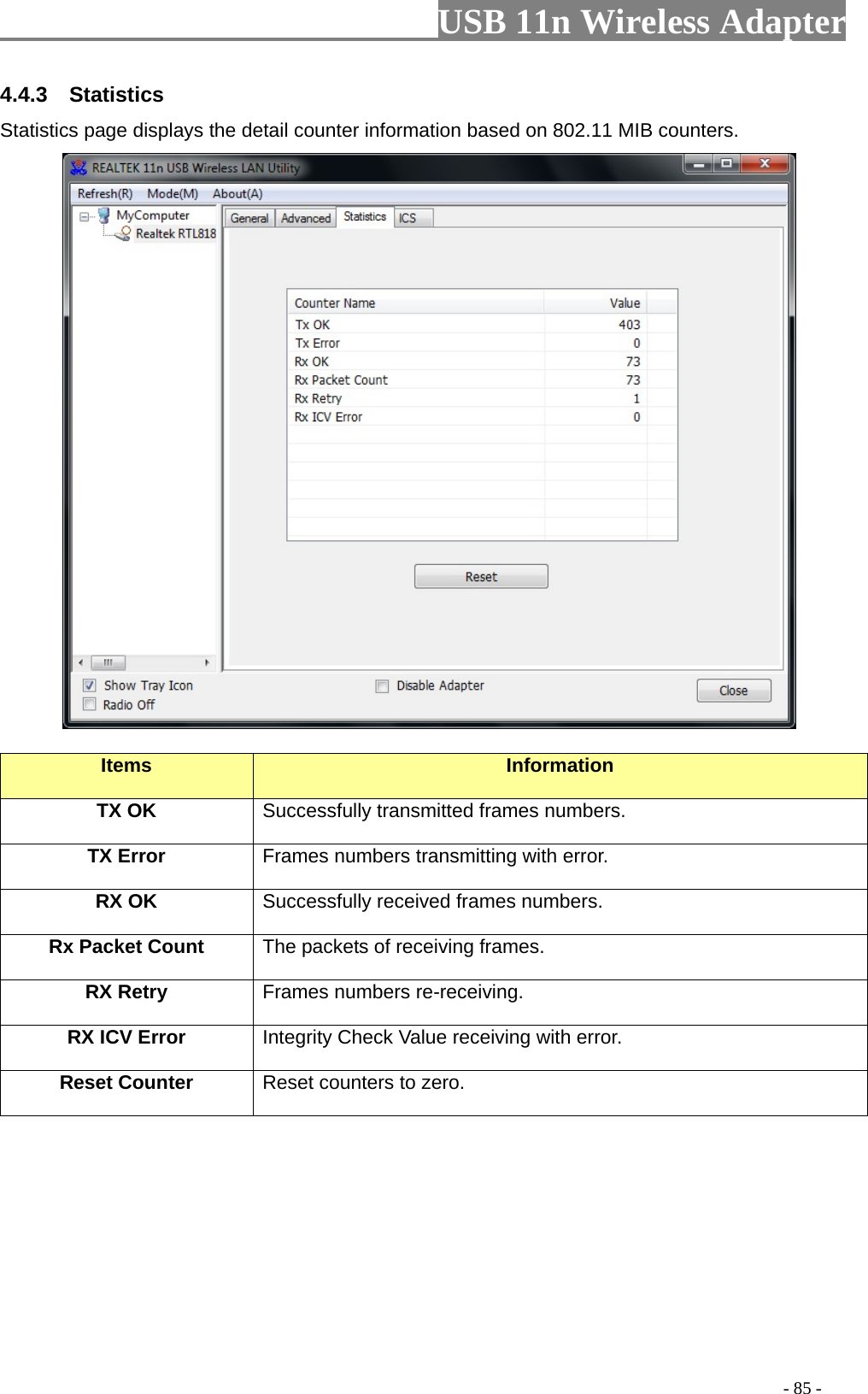                         USB 11n Wireless Adapter                                                                                          - 85 - 4.4.3  Statistics Statistics page displays the detail counter information based on 802.11 MIB counters.     Items Information TX OK Successfully transmitted frames numbers. TX Error Frames numbers transmitting with error. RX OK Successfully received frames numbers. Rx Packet Count The packets of receiving frames. RX Retry Frames numbers re-receiving. RX ICV Error Integrity Check Value receiving with error. Reset Counter Reset counters to zero. 