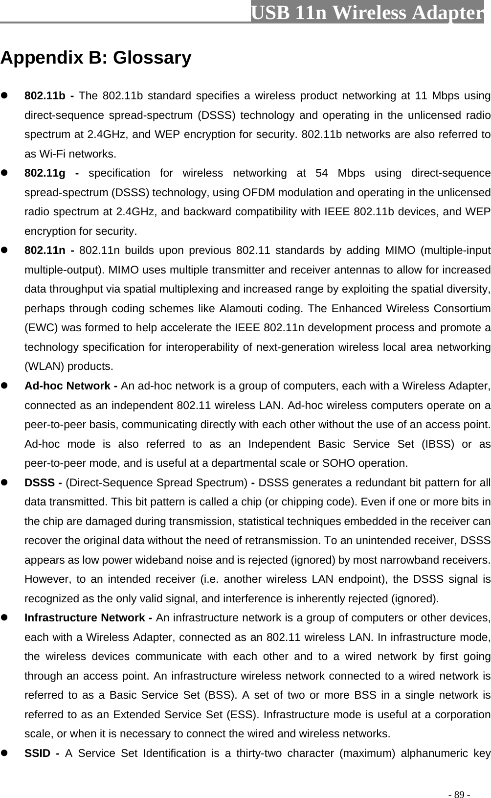                         USB 11n Wireless Adapter                                                                                          - 89 - Appendix B: Glossary  802.11b - The 802.11b standard specifies a wireless product networking at 11 Mbps using direct-sequence spread-spectrum (DSSS) technology and operating in the unlicensed radio spectrum at 2.4GHz, and WEP encryption for security. 802.11b networks are also referred to as Wi-Fi networks.  802.11g  -  specification for wireless networking at 54 Mbps using direct-sequence spread-spectrum (DSSS) technology, using OFDM modulation and operating in the unlicensed radio spectrum at 2.4GHz, and backward compatibility with IEEE 802.11b devices, and WEP encryption for security.  802.11n -  802.11n builds upon previous 802.11 standards by adding MIMO (multiple-input multiple-output). MIMO uses multiple transmitter and receiver antennas to allow for increased data throughput via spatial multiplexing and increased range by exploiting the spatial diversity, perhaps through coding schemes like Alamouti coding. The Enhanced Wireless Consortium (EWC) was formed to help accelerate the IEEE 802.11n development process and promote a technology specification for interoperability of next-generation wireless local area networking (WLAN) products.  Ad-hoc Network - An ad-hoc network is a group of computers, each with a Wireless Adapter, connected as an independent 802.11 wireless LAN. Ad-hoc wireless computers operate on a peer-to-peer basis, communicating directly with each other without the use of an access point. Ad-hoc mode is also referred to as an Independent Basic Service Set (IBSS) or as peer-to-peer mode, and is useful at a departmental scale or SOHO operation.  DSSS - (Direct-Sequence Spread Spectrum) - DSSS generates a redundant bit pattern for all data transmitted. This bit pattern is called a chip (or chipping code). Even if one or more bits in the chip are damaged during transmission, statistical techniques embedded in the receiver can recover the original data without the need of retransmission. To an unintended receiver, DSSS appears as low power wideband noise and is rejected (ignored) by most narrowband receivers. However, to an intended receiver (i.e. another wireless LAN endpoint), the DSSS signal is recognized as the only valid signal, and interference is inherently rejected (ignored).  Infrastructure Network - An infrastructure network is a group of computers or other devices, each with a Wireless Adapter, connected as an 802.11 wireless LAN. In infrastructure mode, the wireless devices communicate with each other and to a wired network by first going through an access point. An infrastructure wireless network connected to a wired network is referred to as a Basic Service Set (BSS). A set of two or more BSS in a single network is referred to as an Extended Service Set (ESS). Infrastructure mode is useful at a corporation scale, or when it is necessary to connect the wired and wireless networks.  SSID  -  A  Service  Set  Identification is a thirty-two character (maximum) alphanumeric key 