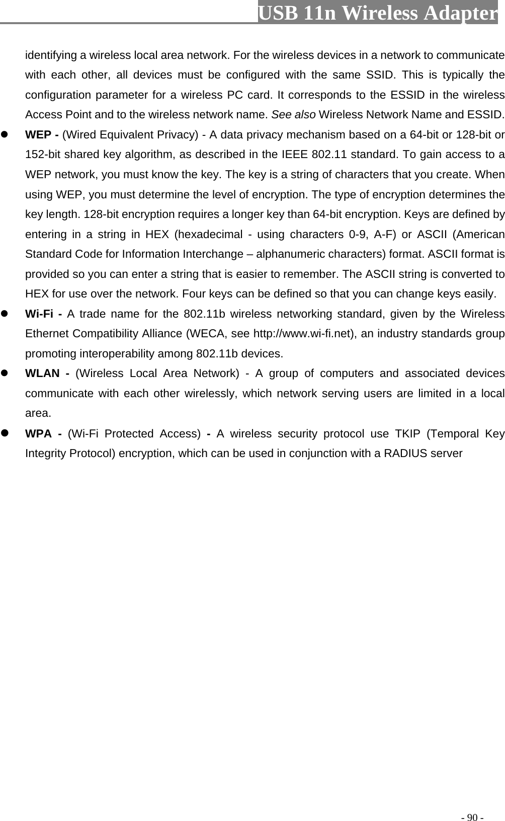                         USB 11n Wireless Adapter                                                                                          - 90 - identifying a wireless local area network. For the wireless devices in a network to communicate with each other, all devices must be configured with the same SSID. This is typically the configuration parameter for a wireless PC card. It corresponds to the ESSID in the wireless Access Point and to the wireless network name. See also Wireless Network Name and ESSID.  WEP - (Wired Equivalent Privacy) - A data privacy mechanism based on a 64-bit or 128-bit or 152-bit shared key algorithm, as described in the IEEE 802.11 standard. To gain access to a WEP network, you must know the key. The key is a string of characters that you create. When using WEP, you must determine the level of encryption. The type of encryption determines the key length. 128-bit encryption requires a longer key than 64-bit encryption. Keys are defined by entering in a string in HEX (hexadecimal -  using characters 0-9, A-F) or ASCII (American Standard Code for Information Interchange – alphanumeric characters) format. ASCII format is provided so you can enter a string that is easier to remember. The ASCII string is converted to HEX for use over the network. Four keys can be defined so that you can change keys easily.  Wi-Fi - A trade name for the 802.11b wireless networking standard, given by the Wireless Ethernet Compatibility Alliance (WECA, see http://www.wi-fi.net), an industry standards group promoting interoperability among 802.11b devices.  WLAN  -  (Wireless  Local  Area  Network)  -  A group of computers and associated devices communicate with each other wirelessly, which network serving users are limited in a local area.  WPA  -  (Wi-Fi  Protected  Access)  -  A wireless security protocol use TKIP (Temporal Key Integrity Protocol) encryption, which can be used in conjunction with a RADIUS server 
