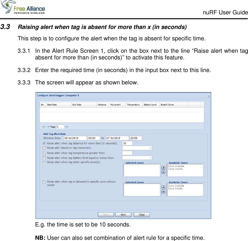    nuRF User Guide                                                                                                   3.3 Raising alert when tag is absent for more than x (in seconds) This step is to configure the alert when the tag is absent for specific time. 3.3.1  In the Alert Rule Screen 1, click on the box next to the line “Raise alert when tag absent for more than (in seconds)” to activate this feature. 3.3.2  Enter the required time (in seconds) in the input box next to this line. 3.3.3  The screen will appear as shown below.      E.g. the time is set to be 10 seconds.      NB: User can also set combination of alert rule for a specific time.    