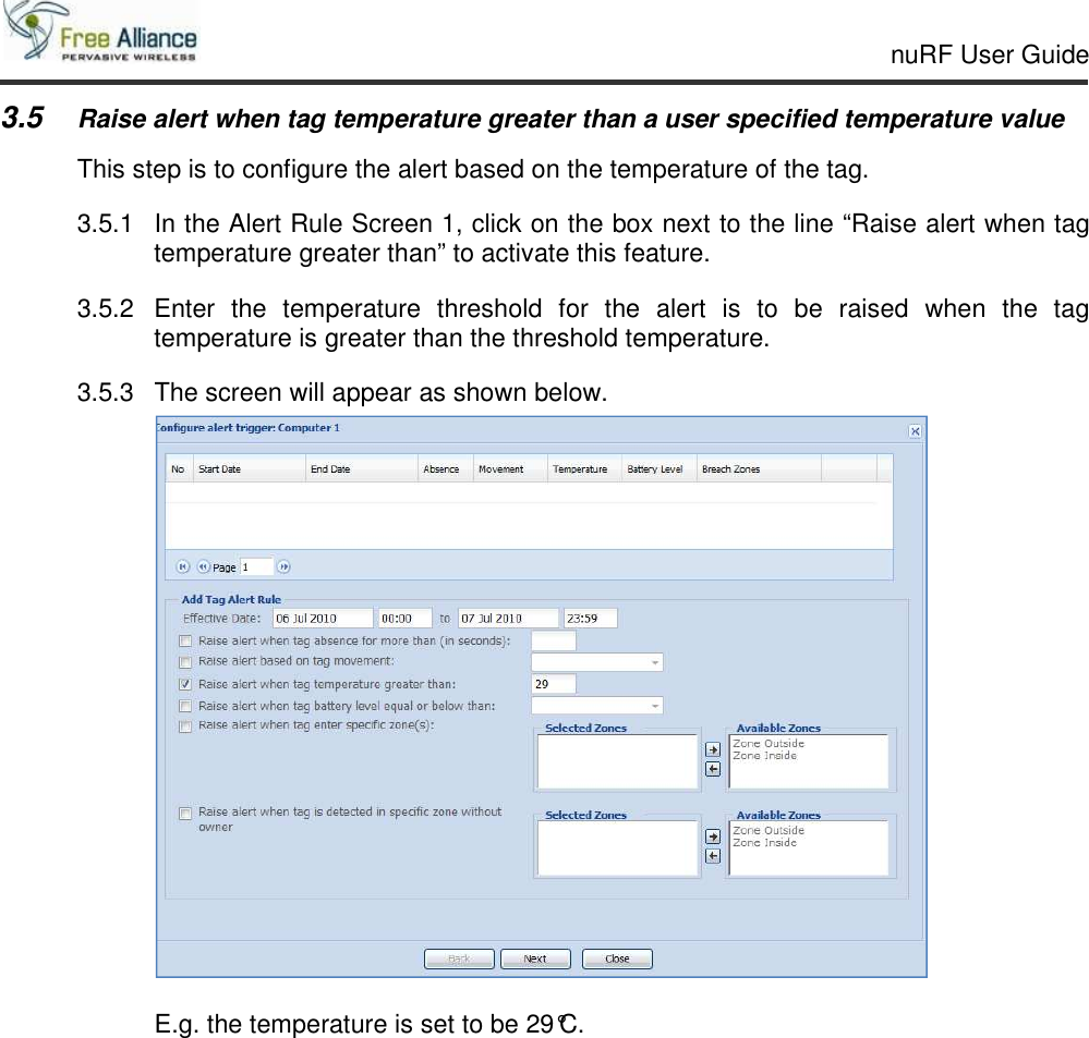     nuRF User Guide                                                                                                   3.5 Raise alert when tag temperature greater than a user specified temperature value This step is to configure the alert based on the temperature of the tag. 3.5.1  In the Alert Rule Screen 1, click on the box next to the line “Raise alert when tag temperature greater than” to activate this feature. 3.5.2  Enter  the  temperature  threshold  for  the  alert  is  to  be  raised  when  the  tag temperature is greater than the threshold temperature. 3.5.3  The screen will appear as shown below.   E.g. the temperature is set to be 29°C.   