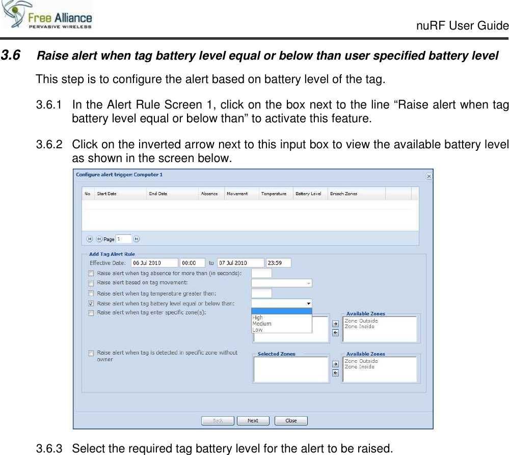     nuRF User Guide                                                                                                   3.6 Raise alert when tag battery level equal or below than user specified battery level This step is to configure the alert based on battery level of the tag. 3.6.1  In the Alert Rule Screen 1, click on the box next to the line “Raise alert when tag battery level equal or below than” to activate this feature. 3.6.2  Click on the inverted arrow next to this input box to view the available battery level as shown in the screen below.  3.6.3  Select the required tag battery level for the alert to be raised.   