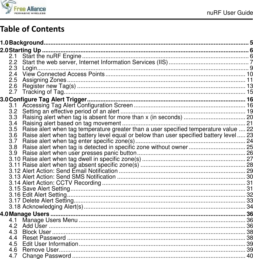     nuRF User Guide                                                                                                   Table of Contents 1.0 Background ........................................................................................................................... 5 2.0 Starting Up ............................................................................................................................ 6 2.1 Start the nuRF Engine .................................................................................................... 6 2.2 Start the web server, Internet Information Services (IIS) ................................................ 7 2.3 Login ............................................................................................................................... 9 2.4 View Connected Access Points .................................................................................... 10 2.5 Assigning Zones ........................................................................................................... 11 2.6 Register new Tag(s) ..................................................................................................... 13 2.7 Tracking of Tag............................................................................................................. 15 3.0 Configure Tag Alert Trigger ............................................................................................... 16 3.1 Accessing Tag Alert Configuration Screen ................................................................... 16 3.2 Setting an effective period of an alert ........................................................................... 19 3.3 Raising alert when tag is absent for more than x (in seconds) ..................................... 20 3.4 Raising alert based on tag movement .......................................................................... 21 3.5 Raise alert when tag temperature greater than a user specified temperature value .... 22 3.6 Raise alert when tag battery level equal or below than user specified battery level ..... 23 3.7 Raise alert when tag enter specific zone(s) .................................................................. 24 3.8 Raise alert when tag is detected in specific zone without owner .................................. 25 3.9 Raise alert when user presses panic button ................................................................. 26 3.10 Raise alert when tag dwell in specific zone(s) .............................................................. 27 3.11 Raise alert when tag absent specific zone(s) ............................................................... 28 3.12 Alert Action: Send Email Notification ............................................................................ 29 3.13 Alert Action: Send SMS Notification ............................................................................. 30 3.14 Alert Action: CCTV Recording ...................................................................................... 31 3.15 Save Alert Setting ......................................................................................................... 31 3.16 Edit Alert Setting ........................................................................................................... 32 3.17 Delete Alert Setting ....................................................................................................... 33 3.18 Acknowledging Alert(s) ................................................................................................. 34 4.0 Manage Users ..................................................................................................................... 36 4.1 Manage Users Menu .................................................................................................... 36 4.2 Add User ...................................................................................................................... 36 4.3 Block User .................................................................................................................... 38 4.4 Reset Password ........................................................................................................... 38 4.5 Edit User Information .................................................................................................... 39 4.6 Remove User................................................................................................................ 39 4.7 Change Password ........................................................................................................ 40         