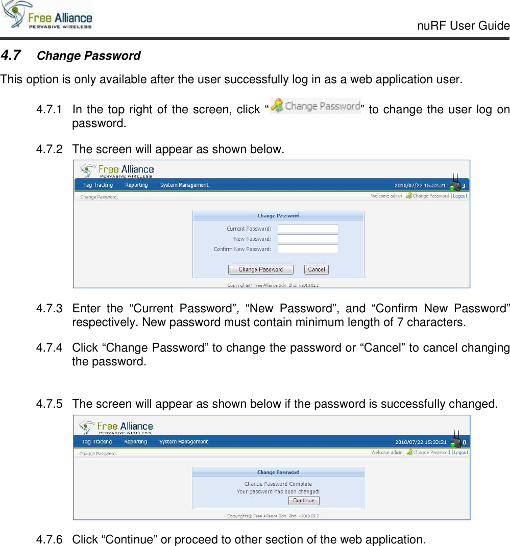     nuRF User Guide                                                                                                   4.7 Change Password This option is only available after the user successfully log in as a web application user. 4.7.1  In the top right of the screen, click “ ” to change the user log on password. 4.7.2  The screen will appear as shown below.  4.7.3  Enter  the  “Current  Password”,  “New  Password”,  and  “Confirm  New  Password” respectively. New password must contain minimum length of 7 characters. 4.7.4  Click “Change Password” to change the password or “Cancel” to cancel changing the password.  4.7.5  The screen will appear as shown below if the password is successfully changed.  4.7.6  Click “Continue” or proceed to other section of the web application. 