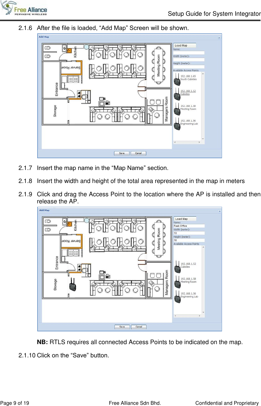     Setup Guide for System Integrator                                                                                                   Page 9 of 19 Free Alliance Sdn Bhd.             Confidential and Proprietary 2.1.6  After the file is loaded, “Add Map” Screen will be shown.   2.1.7  Insert the map name in the “Map Name” section. 2.1.8  Insert the width and height of the total area represented in the map in meters 2.1.9  Click and drag the Access Point to the location where the AP is installed and then release the AP.   NB: RTLS requires all connected Access Points to be indicated on the map. 2.1.10 Click on the “Save” button.     