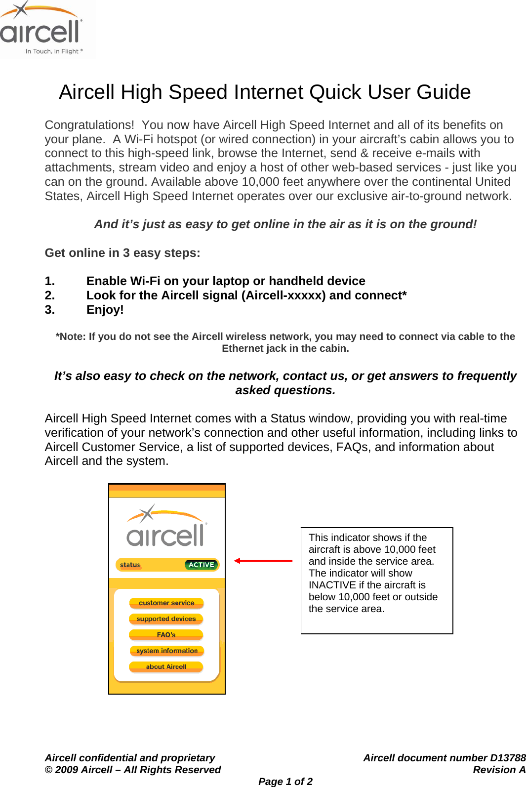                   Aircell High Speed Internet Quick User Guide    Aircell confidential and proprietary    Aircell document number D13788 &copy; 2009 Aircell &ndash; All Rights Reserved    Revision A Page 1 of 2 Congratulations!  You now have Aircell High Speed Internet and all of its benefits on your plane.  A Wi-Fi hotspot (or wired connection) in your aircraft&rsquo;s cabin allows you to connect to this high-speed link, browse the Internet, send &amp; receive e-mails with attachments, stream video and enjoy a host of other web-based services - just like you can on the ground. Available above 10,000 feet anywhere over the continental United States, Aircell High Speed Internet operates over our exclusive air-to-ground network.    And it&rsquo;s just as easy to get online in the air as it is on the ground!  Get online in 3 easy steps:  1.  Enable Wi-Fi on your laptop or handheld device 2.  Look for the Aircell signal (Aircell-xxxxx) and connect* 3. Enjoy!    *Note: If you do not see the Aircell wireless network, you may need to connect via cable to the Ethernet jack in the cabin.  It&rsquo;s also easy to check on the network, contact us, or get answers to frequently asked questions.  Aircell High Speed Internet comes with a Status window, providing you with real-time verification of your network&rsquo;s connection and other useful information, including links to Aircell Customer Service, a list of supported devices, FAQs, and information about Aircell and the system.                 This indicator shows if the aircraft is above 10,000 feet and inside the service area.  The indicator will show INACTIVE if the aircraft is below 10,000 feet or outside the service area. 