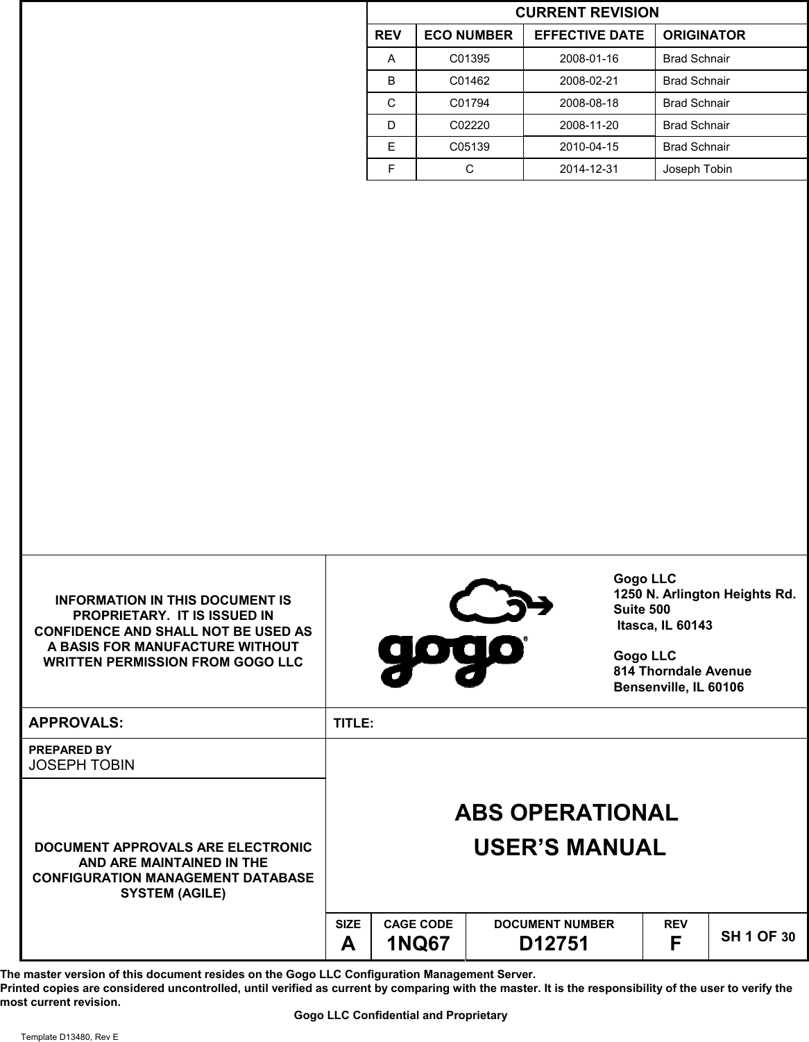 The master version of this document resides on the Gogo LLC Configuration Management Server.  Printed copies are considered uncontrolled, until verified as current by comparing with the master. It is the responsibility of the user to verify the most current revision.  Gogo LLC Confidential and Proprietary  Template D13480, Rev E    CURRENT REVISION REV  ECO NUMBER  EFFECTIVE DATE  ORIGINATOR A C01395  2008-01-16 Brad Schnair B C01462  2008-02-21 Brad Schnair C C01794  2008-08-18 Brad Schnair D C02220  2008-11-20 Brad Schnair E C05139  2010-04-15 Brad Schnair F C  2014-12-31 Joseph Tobin       INFORMATION IN THIS DOCUMENT IS PROPRIETARY.  IT IS ISSUED IN CONFIDENCE AND SHALL NOT BE USED AS A BASIS FOR MANUFACTURE WITHOUT WRITTEN PERMISSION FROM GOGO LLC   Gogo LLC 1250 N. Arlington Heights Rd. Suite 500  Itasca, IL 60143  Gogo LLC 814 Thorndale Avenue Bensenville, IL 60106  APPROVALS:  TITLE: PREPARED BY JOSEPH TOBIN ABS OPERATIONAL  USER&rsquo;S MANUAL DOCUMENT APPROVALS ARE ELECTRONIC AND ARE MAINTAINED IN THE CONFIGURATION MANAGEMENT DATABASE SYSTEM (AGILE) SIZE A CAGE CODE 1NQ67 DOCUMENT NUMBER D12751 REV F  SH 1 OF 30 