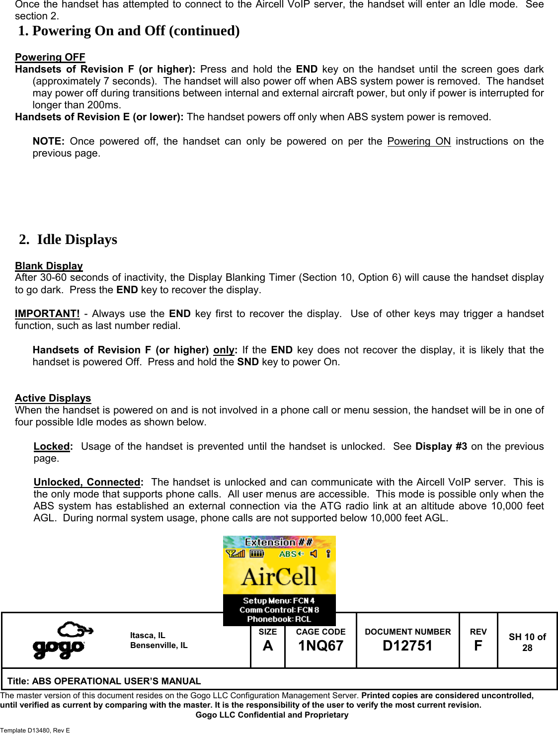   Itasca, IL Bensenville, IL SIZE A CAGE CODE 1NQ67 DOCUMENT NUMBER D12751 REV F  SH 10 of 28 Title: ABS OPERATIONAL USER&rsquo;S MANUAL The master version of this document resides on the Gogo LLC Configuration Management Server. Printed copies are considered uncontrolled, until verified as current by comparing with the master. It is the responsibility of the user to verify the most current revision.  Gogo LLC Confidential and Proprietary  Template D13480, Rev E  Once the handset has attempted to connect to the Aircell VoIP server, the handset will enter an Idle mode.  See section 2. 1. Powering On and Off (continued)  Powering OFF Handsets of Revision F (or higher): Press and hold the END key on the handset until the screen goes dark (approximately 7 seconds).  The handset will also power off when ABS system power is removed.  The handset may power off during transitions between internal and external aircraft power, but only if power is interrupted for longer than 200ms. Handsets of Revision E (or lower): The handset powers off only when ABS system power is removed.   NOTE: Once powered off, the handset can only be powered on per the Powering ON instructions on the previous page.       2. Idle Displays  Blank Display After 30-60 seconds of inactivity, the Display Blanking Timer (Section 10, Option 6) will cause the handset display to go dark.  Press the END key to recover the display.  IMPORTANT! - Always use the END key first to recover the display.  Use of other keys may trigger a handset function, such as last number redial.  Handsets of Revision F (or higher) only: If the END key does not recover the display, it is likely that the handset is powered Off.  Press and hold the SND key to power On.   Active Displays When the handset is powered on and is not involved in a phone call or menu session, the handset will be in one of four possible Idle modes as shown below.  Locked:  Usage of the handset is prevented until the handset is unlocked.  See Display #3 on the previous page.  Unlocked, Connected:  The handset is unlocked and can communicate with the Aircell VoIP server.  This is the only mode that supports phone calls.  All user menus are accessible.  This mode is possible only when the ABS system has established an external connection via the ATG radio link at an altitude above 10,000 feet AGL.  During normal system usage, phone calls are not supported below 10,000 feet AGL.        