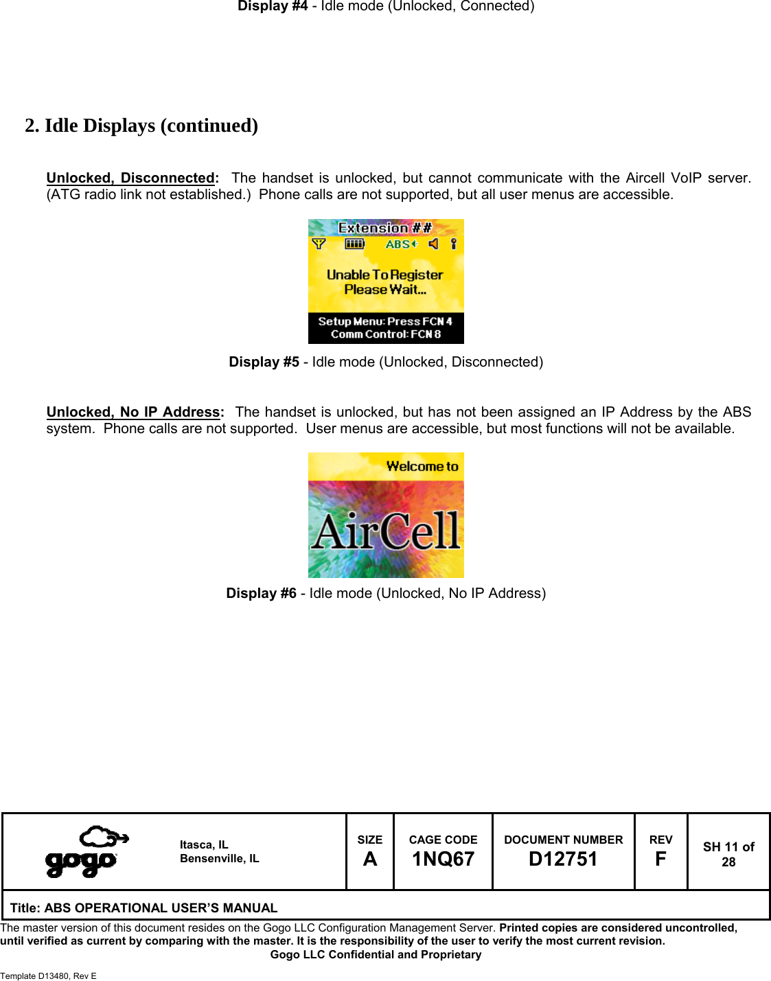   Itasca, IL Bensenville, IL SIZE A CAGE CODE 1NQ67 DOCUMENT NUMBER D12751 REV F  SH 11 of 28 Title: ABS OPERATIONAL USER&rsquo;S MANUAL The master version of this document resides on the Gogo LLC Configuration Management Server. Printed copies are considered uncontrolled, until verified as current by comparing with the master. It is the responsibility of the user to verify the most current revision.  Gogo LLC Confidential and Proprietary  Template D13480, Rev E    Display #4 - Idle mode (Unlocked, Connected)       2. Idle Displays (continued)   Unlocked, Disconnected:  The handset is unlocked, but cannot communicate with the Aircell VoIP server.  (ATG radio link not established.)  Phone calls are not supported, but all user menus are accessible.          Display #5 - Idle mode (Unlocked, Disconnected)   Unlocked, No IP Address:  The handset is unlocked, but has not been assigned an IP Address by the ABS system.  Phone calls are not supported.  User menus are accessible, but most functions will not be available.          Display #6 - Idle mode (Unlocked, No IP Address)             