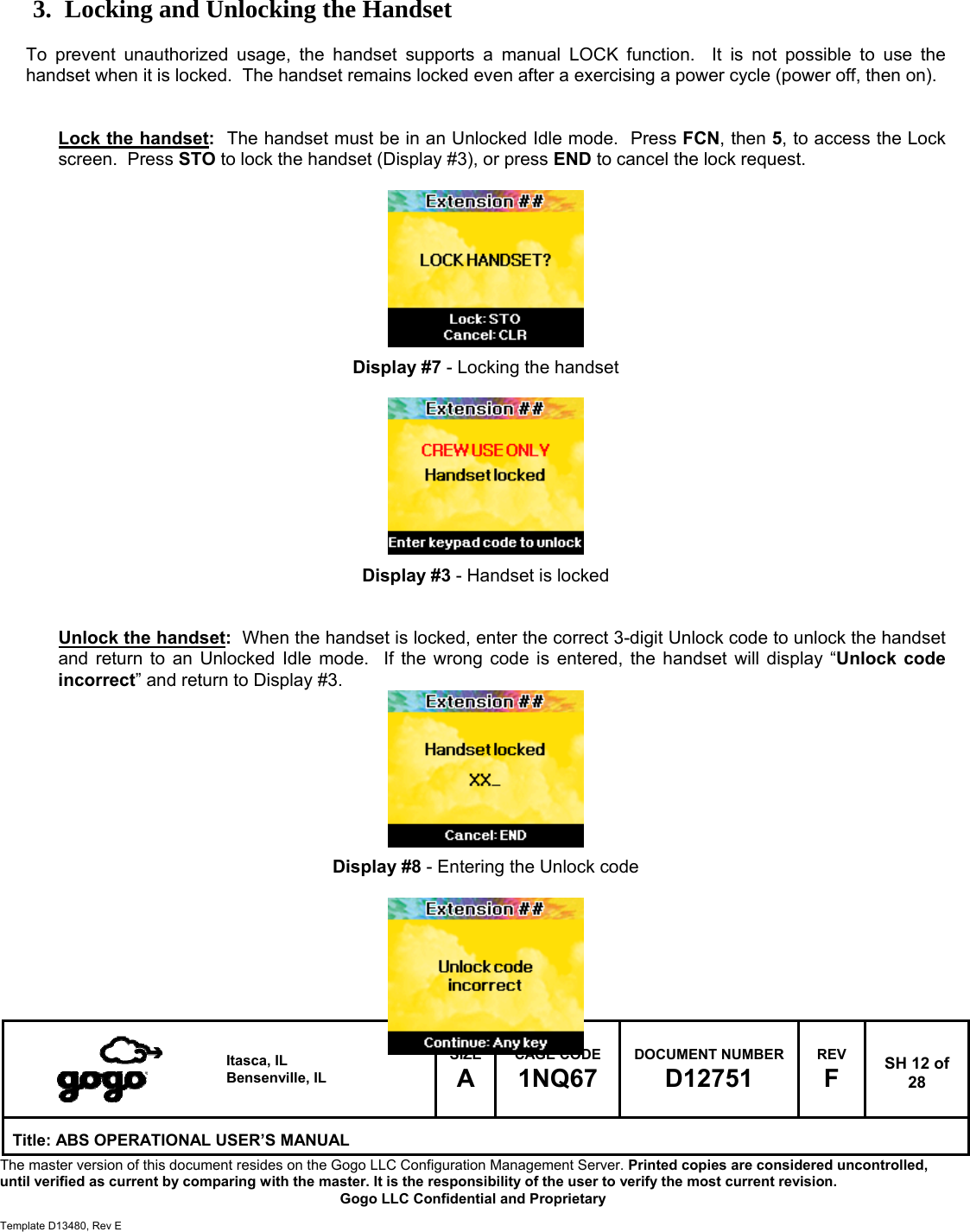  Itasca, IL Bensenville, IL SIZE A CAGE CODE 1NQ67 DOCUMENT NUMBER D12751 REV F  SH 12 of 28 Title: ABS OPERATIONAL USER&rsquo;S MANUAL The master version of this document resides on the Gogo LLC Configuration Management Server. Printed copies are considered uncontrolled, until verified as current by comparing with the master. It is the responsibility of the user to verify the most current revision.  Gogo LLC Confidential and Proprietary  Template D13480, Rev E    3. Locking and Unlocking the Handset  To prevent unauthorized usage, the handset supports a manual LOCK function.  It is not possible to use the handset when it is locked.  The handset remains locked even after a exercising a power cycle (power off, then on).    Lock the handset:  The handset must be in an Unlocked Idle mode.  Press FCN, then 5, to access the Lock screen.  Press STO to lock the handset (Display #3), or press END to cancel the lock request.          Display #7 - Locking the handset          Display #3 - Handset is locked   Unlock the handset:  When the handset is locked, enter the correct 3-digit Unlock code to unlock the handset and return to an Unlocked Idle mode.  If the wrong code is entered, the handset will display &ldquo;Unlock code incorrect&rdquo; and return to Display #3.         Display #8 - Entering the Unlock code       