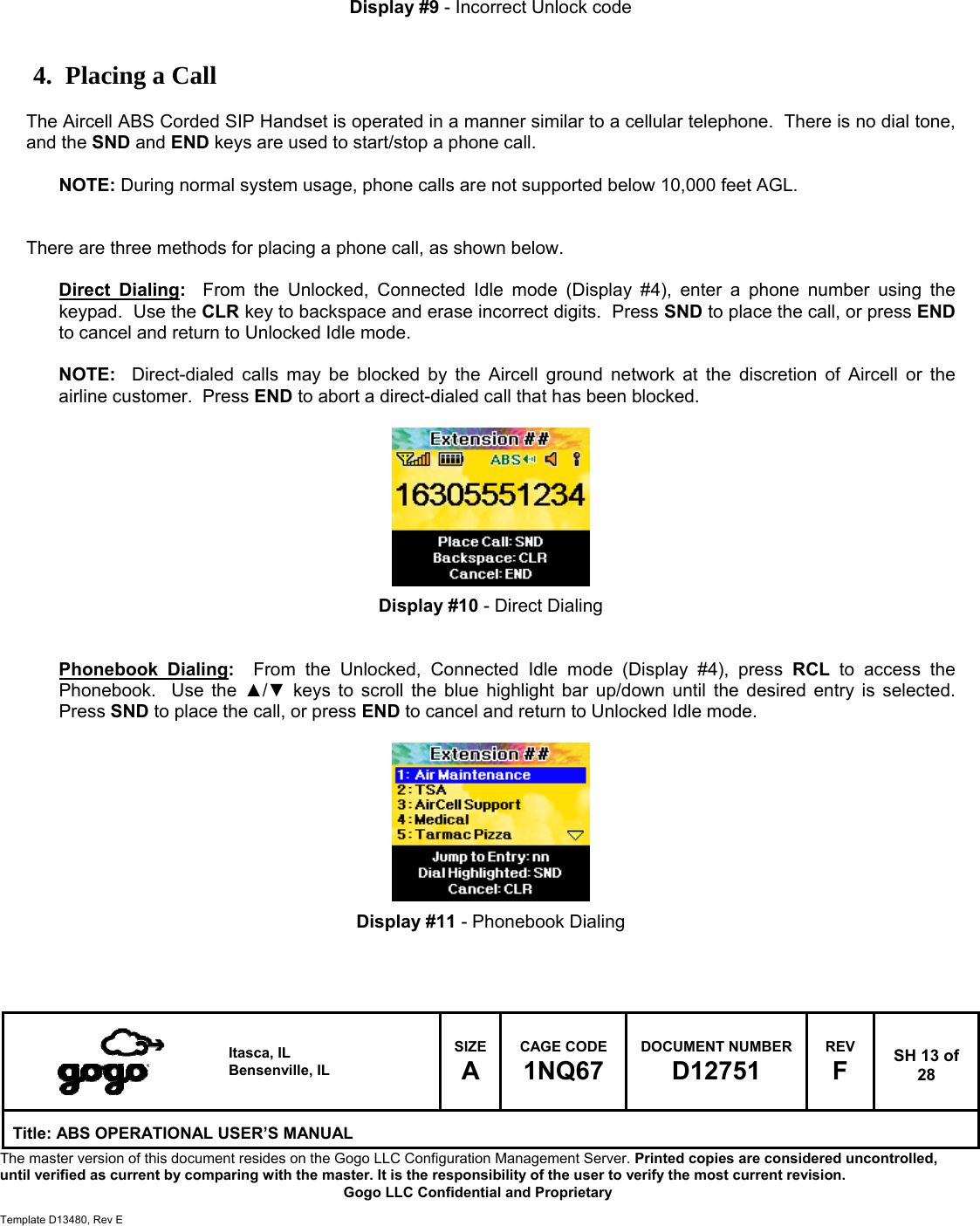   Itasca, IL Bensenville, IL SIZE A CAGE CODE 1NQ67 DOCUMENT NUMBER D12751 REV F  SH 13 of 28 Title: ABS OPERATIONAL USER&rsquo;S MANUAL The master version of this document resides on the Gogo LLC Configuration Management Server. Printed copies are considered uncontrolled, until verified as current by comparing with the master. It is the responsibility of the user to verify the most current revision.  Gogo LLC Confidential and Proprietary  Template D13480, Rev E     Display #9 - Incorrect Unlock code   4. Placing a Call  The Aircell ABS Corded SIP Handset is operated in a manner similar to a cellular telephone.  There is no dial tone, and the SND and END keys are used to start/stop a phone call.   NOTE: During normal system usage, phone calls are not supported below 10,000 feet AGL.   There are three methods for placing a phone call, as shown below.  Direct Dialing:  From the Unlocked, Connected Idle mode (Display #4), enter a phone number using the keypad.  Use the CLR key to backspace and erase incorrect digits.  Press SND to place the call, or press END to cancel and return to Unlocked Idle mode.   NOTE:  Direct-dialed calls may be blocked by the Aircell ground network at the discretion of Aircell or the airline customer.  Press END to abort a direct-dialed call that has been blocked.          Display #10 - Direct Dialing   Phonebook Dialing:  From the Unlocked, Connected Idle mode (Display #4), press RCL to access the Phonebook.  Use the ▲/▼ keys to scroll the blue highlight bar up/down until the desired entry is selected.  Press SND to place the call, or press END to cancel and return to Unlocked Idle mode.          Display #11 - Phonebook Dialing   