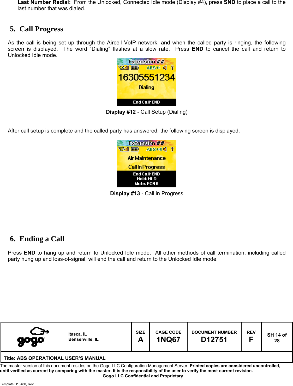   Itasca, IL Bensenville, IL SIZE A CAGE CODE 1NQ67 DOCUMENT NUMBER D12751 REV F  SH 14 of 28 Title: ABS OPERATIONAL USER&rsquo;S MANUAL The master version of this document resides on the Gogo LLC Configuration Management Server. Printed copies are considered uncontrolled, until verified as current by comparing with the master. It is the responsibility of the user to verify the most current revision.  Gogo LLC Confidential and Proprietary  Template D13480, Rev E  Last Number Redial:  From the Unlocked, Connected Idle mode (Display #4), press SND to place a call to the last number that was dialed.   5. Call Progress  As the call is being set up through the Aircell VoIP network, and when the called party is ringing, the following screen is displayed.  The word &ldquo;Dialing&rdquo; flashes at a slow rate.  Press END to cancel the call and return to Unlocked Idle mode.         Display #12 - Call Setup (Dialing)   After call setup is complete and the called party has answered, the following screen is displayed.          Display #13 - Call in Progress       6. Ending a Call  Press END to hang up and return to Unlocked Idle mode.  All other methods of call termination, including called party hung up and loss-of-signal, will end the call and return to the Unlocked Idle mode.          