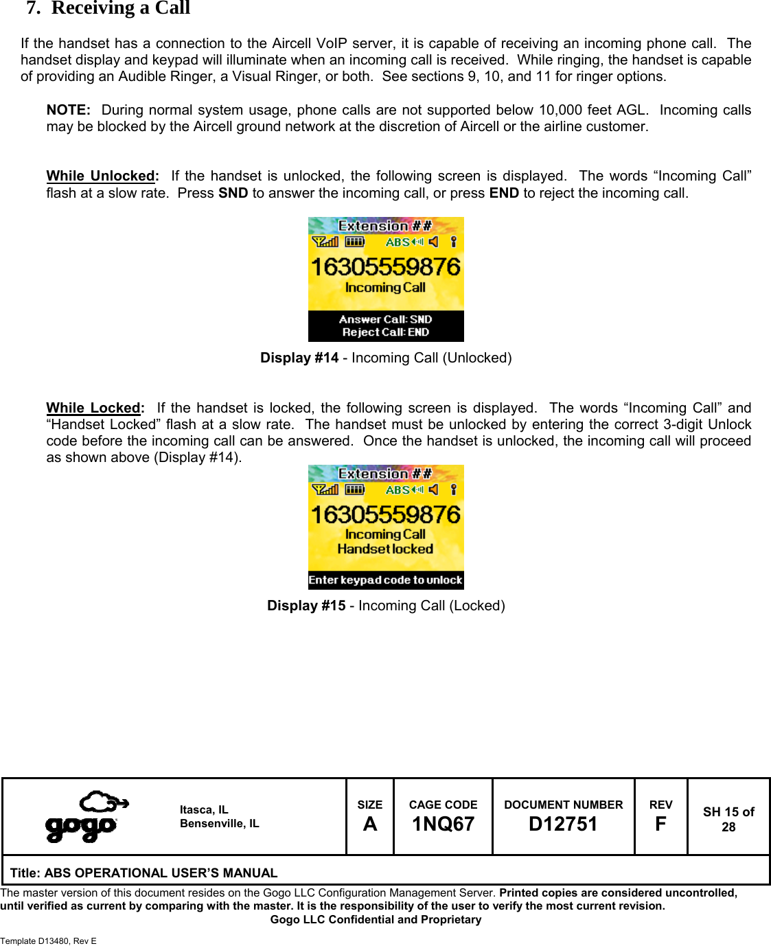   Itasca, IL Bensenville, IL SIZE A CAGE CODE 1NQ67 DOCUMENT NUMBER D12751 REV F  SH 15 of 28 Title: ABS OPERATIONAL USER&rsquo;S MANUAL The master version of this document resides on the Gogo LLC Configuration Management Server. Printed copies are considered uncontrolled, until verified as current by comparing with the master. It is the responsibility of the user to verify the most current revision.  Gogo LLC Confidential and Proprietary  Template D13480, Rev E      7. Receiving a Call  If the handset has a connection to the Aircell VoIP server, it is capable of receiving an incoming phone call.  The handset display and keypad will illuminate when an incoming call is received.  While ringing, the handset is capable of providing an Audible Ringer, a Visual Ringer, or both.  See sections 9, 10, and 11 for ringer options.     NOTE:  During normal system usage, phone calls are not supported below 10,000 feet AGL.  Incoming calls may be blocked by the Aircell ground network at the discretion of Aircell or the airline customer.   While Unlocked:  If the handset is unlocked, the following screen is displayed.  The words &ldquo;Incoming Call&rdquo; flash at a slow rate.  Press SND to answer the incoming call, or press END to reject the incoming call.          Display #14 - Incoming Call (Unlocked)   While Locked:  If the handset is locked, the following screen is displayed.  The words &ldquo;Incoming Call&rdquo; and &ldquo;Handset Locked&rdquo; flash at a slow rate.  The handset must be unlocked by entering the correct 3-digit Unlock code before the incoming call can be answered.  Once the handset is unlocked, the incoming call will proceed as shown above (Display #14).         Display #15 - Incoming Call (Locked)          