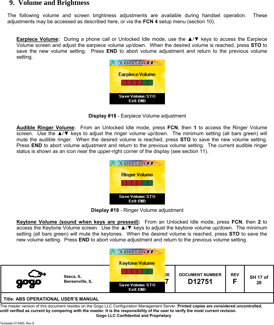  Itasca, IL Bensenville, IL SIZE A CAGE CODE 1NQ67 DOCUMENT NUMBER D12751 REV F  SH 17 of 28 Title: ABS OPERATIONAL USER&rsquo;S MANUAL The master version of this document resides on the Gogo LLC Configuration Management Server. Printed copies are considered uncontrolled, until verified as current by comparing with the master. It is the responsibility of the user to verify the most current revision.  Gogo LLC Confidential and Proprietary  Template D13480, Rev E        9. Volume and Brightness  The following volume and screen brightness adjustments are available during handset operation.  These adjustments may be accessed as described here, or via the FCN 4 setup menu (section 10).   Earpiece Volume:  During a phone call or Unlocked Idle mode, use the ▲/▼ keys to access the Earpiece Volume screen and adjust the earpiece volume up/down.  When the desired volume is reached, press STO to save the new volume setting.  Press END to abort volume adjustment and return to the previous volume setting.          Display #18 - Earpiece Volume adjustment  Audible Ringer Volume:  From an Unlocked Idle mode, press FCN, then 1 to access the Ringer Volume screen.  Use the ▲/▼ keys to adjust the ringer volume up/down.  The minimum setting (all bars green) will mute the audible ringer.  When the desired volume is reached, press STO to save the new volume setting.  Press END to abort volume adjustment and return to the previous volume setting.  The current audible ringer status is shown as an icon near the upper-right corner of the display (see section 11).          Display #19 - Ringer Volume adjustment  Keytone Volume (sound when keys are pressed):  From an Unlocked Idle mode, press FCN, then 2 to access the Keytone Volume screen.  Use the ▲/▼ keys to adjust the keytone volume up/down.  The minimum setting (all bars green) will mute the keytones.  When the desired volume is reached, press STO to save the new volume setting.  Press END to abort volume adjustment and return to the previous volume setting.    