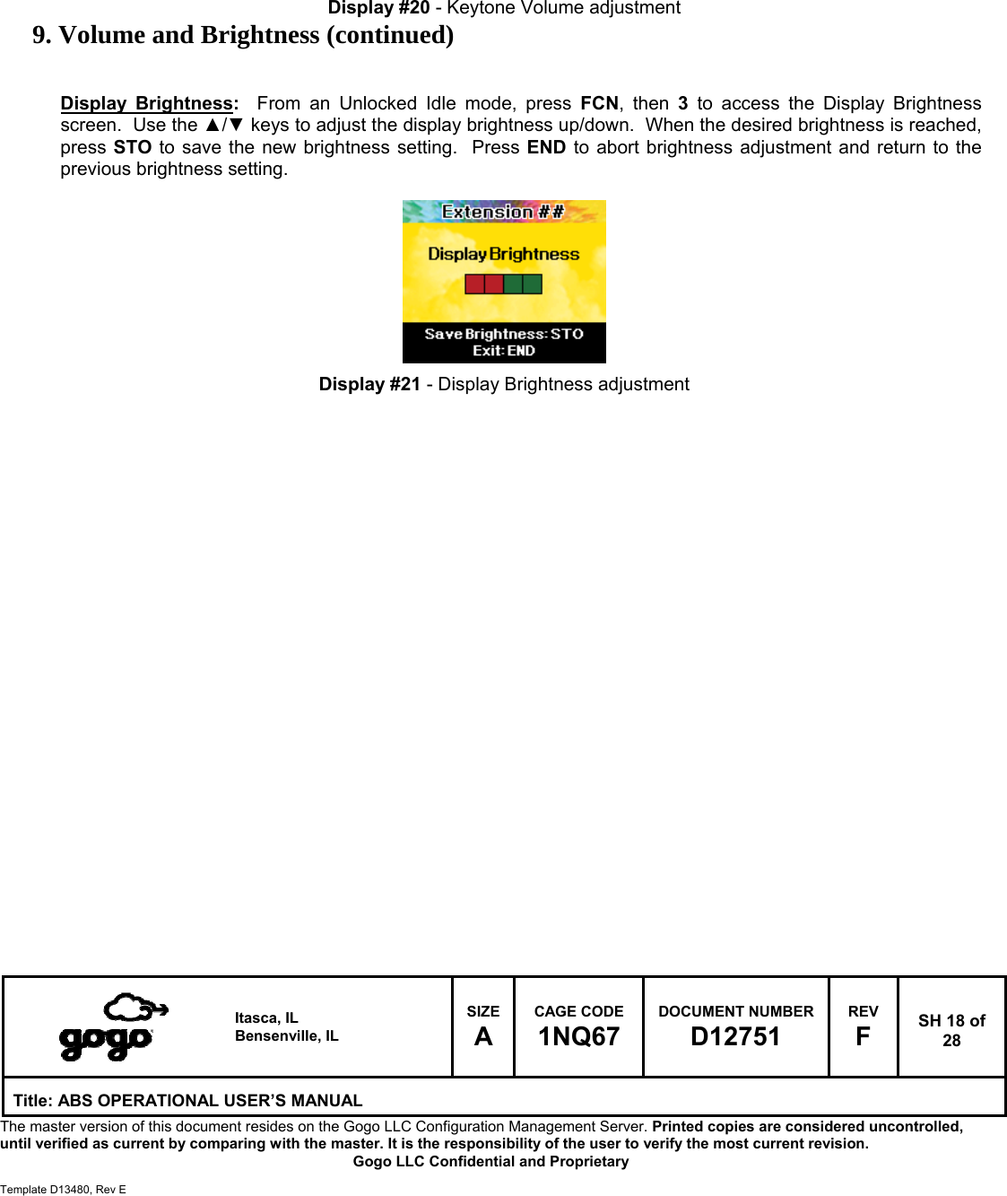  Itasca, IL Bensenville, IL SIZE A CAGE CODE 1NQ67 DOCUMENT NUMBER D12751 REV F  SH 18 of 28 Title: ABS OPERATIONAL USER&rsquo;S MANUAL The master version of this document resides on the Gogo LLC Configuration Management Server. Printed copies are considered uncontrolled, until verified as current by comparing with the master. It is the responsibility of the user to verify the most current revision.  Gogo LLC Confidential and Proprietary  Template D13480, Rev E        Display #20 - Keytone Volume adjustment 9. Volume and Brightness (continued)   Display Brightness:  From an Unlocked Idle mode, press FCN, then 3 to access the Display Brightness screen.  Use the ▲/▼ keys to adjust the display brightness up/down.  When the desired brightness is reached, press STO to save the new brightness setting.  Press END to abort brightness adjustment and return to the previous brightness setting.          Display #21 - Display Brightness adjustment                           