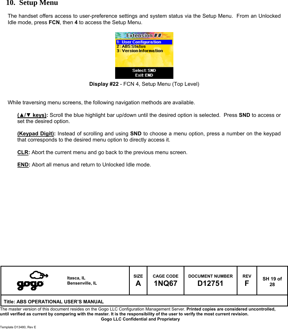   Itasca, IL Bensenville, IL SIZE A CAGE CODE 1NQ67 DOCUMENT NUMBER D12751 REV F  SH 19 of 28 Title: ABS OPERATIONAL USER&rsquo;S MANUAL The master version of this document resides on the Gogo LLC Configuration Management Server. Printed copies are considered uncontrolled, until verified as current by comparing with the master. It is the responsibility of the user to verify the most current revision.  Gogo LLC Confidential and Proprietary  Template D13480, Rev E          10. Setup Menu  The handset offers access to user-preference settings and system status via the Setup Menu.  From an Unlocked Idle mode, press FCN, then 4 to access the Setup Menu.          Display #22 - FCN 4, Setup Menu (Top Level)   While traversing menu screens, the following navigation methods are available.  (▲/▼ keys): Scroll the blue highlight bar up/down until the desired option is selected.  Press SND to access or set the desired option.  (Keypad Digit): Instead of scrolling and using SND to choose a menu option, press a number on the keypad that corresponds to the desired menu option to directly access it.  CLR: Abort the current menu and go back to the previous menu screen.  END: Abort all menus and return to Unlocked Idle mode.                 