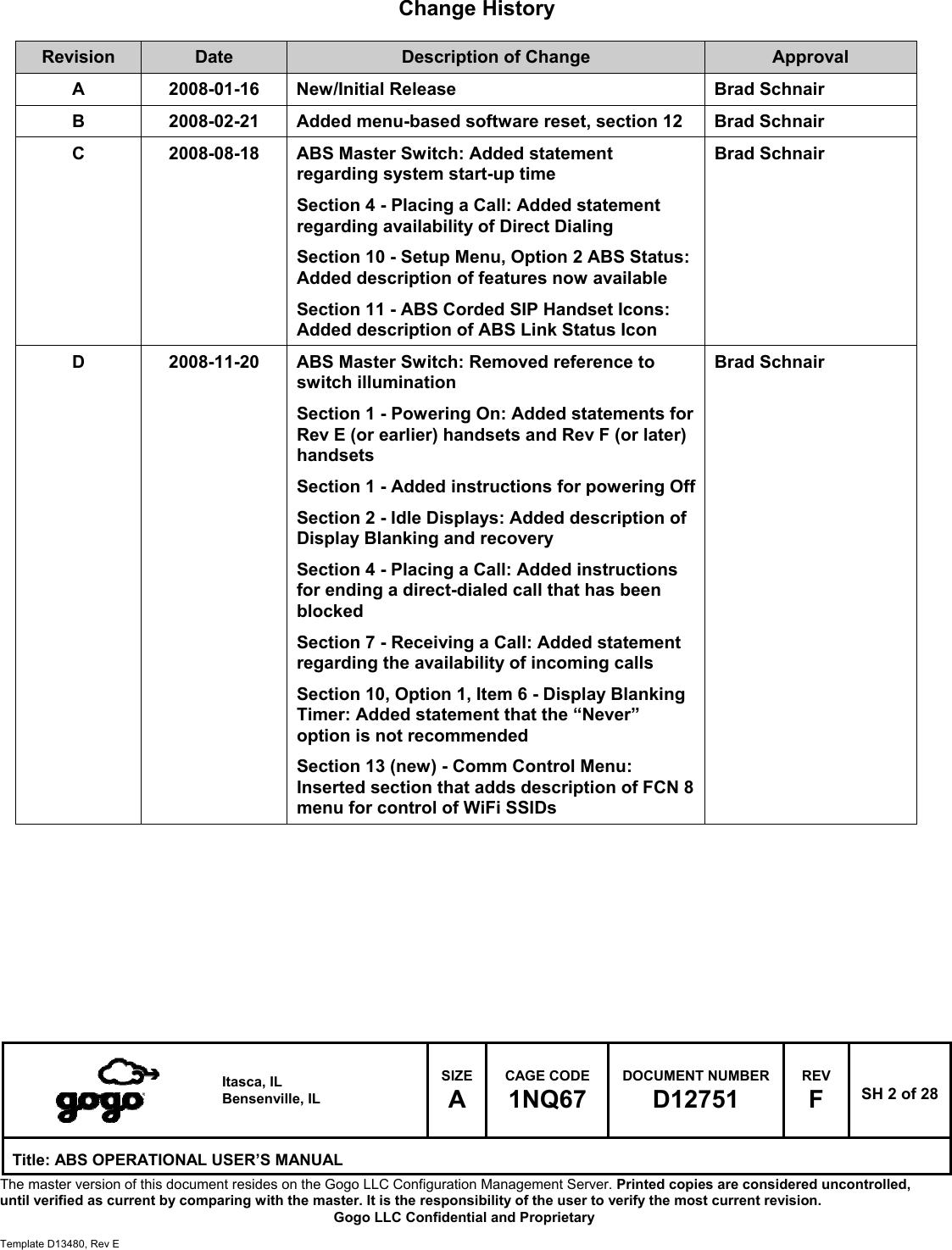   Itasca, IL Bensenville, IL SIZE A CAGE CODE 1NQ67 DOCUMENT NUMBER D12751 REV F  SH 2 of 28 Title: ABS OPERATIONAL USER&rsquo;S MANUAL The master version of this document resides on the Gogo LLC Configuration Management Server. Printed copies are considered uncontrolled, until verified as current by comparing with the master. It is the responsibility of the user to verify the most current revision.  Gogo LLC Confidential and Proprietary  Template D13480, Rev E  Change History  Revision  Date  Description of Change  Approval A  2008-01-16  New/Initial Release  Brad Schnair B  2008-02-21  Added menu-based software reset, section 12  Brad Schnair C  2008-08-18  ABS Master Switch: Added statement regarding system start-up time Section 4 - Placing a Call: Added statement regarding availability of Direct Dialing Section 10 - Setup Menu, Option 2 ABS Status: Added description of features now available Section 11 - ABS Corded SIP Handset Icons: Added description of ABS Link Status Icon Brad Schnair D  2008-11-20  ABS Master Switch: Removed reference to switch illumination Section 1 - Powering On: Added statements for Rev E (or earlier) handsets and Rev F (or later) handsets Section 1 - Added instructions for powering Off Section 2 - Idle Displays: Added description of Display Blanking and recovery Section 4 - Placing a Call: Added instructions for ending a direct-dialed call that has been blocked Section 7 - Receiving a Call: Added statement regarding the availability of incoming calls Section 10, Option 1, Item 6 - Display Blanking Timer: Added statement that the &ldquo;Never&rdquo; option is not recommended Section 13 (new) - Comm Control Menu: Inserted section that adds description of FCN 8 menu for control of WiFi SSIDs Brad Schnair         