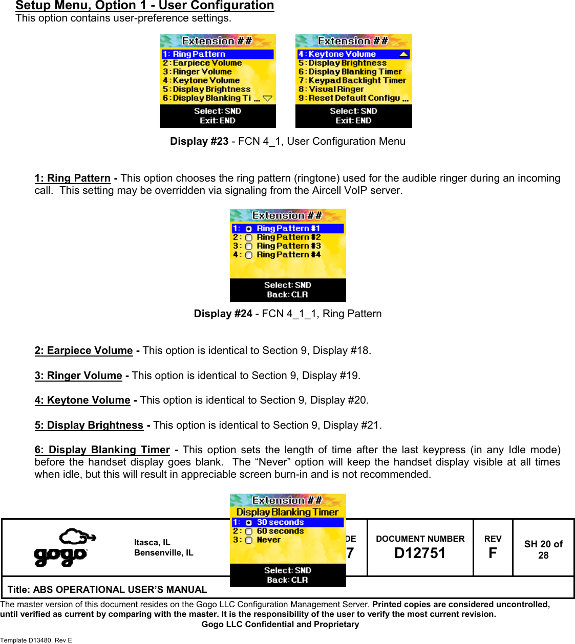   Itasca, IL Bensenville, IL SIZE A CAGE CODE 1NQ67 DOCUMENT NUMBER D12751 REV F  SH 20 of 28 Title: ABS OPERATIONAL USER&rsquo;S MANUAL The master version of this document resides on the Gogo LLC Configuration Management Server. Printed copies are considered uncontrolled, until verified as current by comparing with the master. It is the responsibility of the user to verify the most current revision.  Gogo LLC Confidential and Proprietary  Template D13480, Rev E           Setup Menu, Option 1 - User Configuration This option contains user-preference settings.          Display #23 - FCN 4_1, User Configuration Menu   1: Ring Pattern - This option chooses the ring pattern (ringtone) used for the audible ringer during an incoming call.  This setting may be overridden via signaling from the Aircell VoIP server.          Display #24 - FCN 4_1_1, Ring Pattern   2: Earpiece Volume - This option is identical to Section 9, Display #18.  3: Ringer Volume - This option is identical to Section 9, Display #19.  4: Keytone Volume - This option is identical to Section 9, Display #20.  5: Display Brightness - This option is identical to Section 9, Display #21.  6: Display Blanking Timer - This option sets the length of time after the last keypress (in any Idle mode) before the handset display goes blank.  The &ldquo;Never&rdquo; option will keep the handset display visible at all times when idle, but this will result in appreciable screen burn-in and is not recommended.    