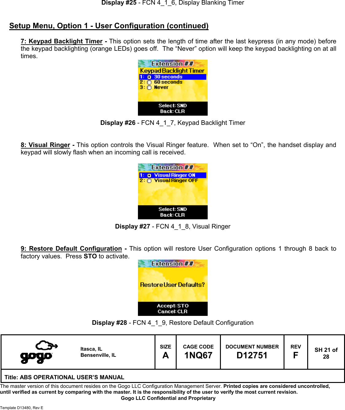   Itasca, IL Bensenville, IL SIZE A CAGE CODE 1NQ67 DOCUMENT NUMBER D12751 REV F  SH 21 of 28 Title: ABS OPERATIONAL USER&rsquo;S MANUAL The master version of this document resides on the Gogo LLC Configuration Management Server. Printed copies are considered uncontrolled, until verified as current by comparing with the master. It is the responsibility of the user to verify the most current revision.  Gogo LLC Confidential and Proprietary  Template D13480, Rev E        Display #25 - FCN 4_1_6, Display Blanking Timer   Setup Menu, Option 1 - User Configuration (continued)  7: Keypad Backlight Timer - This option sets the length of time after the last keypress (in any mode) before the keypad backlighting (orange LEDs) goes off.  The &ldquo;Never&rdquo; option will keep the keypad backlighting on at all times.         Display #26 - FCN 4_1_7, Keypad Backlight Timer   8: Visual Ringer - This option controls the Visual Ringer feature.  When set to &ldquo;On&rdquo;, the handset display and keypad will slowly flash when an incoming call is received.          Display #27 - FCN 4_1_8, Visual Ringer   9: Restore Default Configuration - This option will restore User Configuration options 1 through 8 back to factory values.  Press STO to activate.         Display #28 - FCN 4_1_9, Restore Default Configuration  