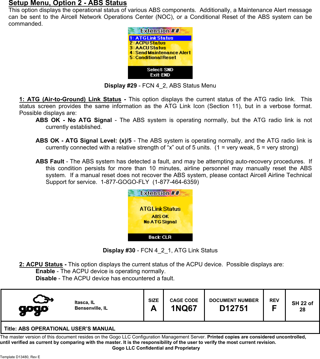   Itasca, IL Bensenville, IL SIZE A CAGE CODE 1NQ67 DOCUMENT NUMBER D12751 REV F  SH 22 of 28 Title: ABS OPERATIONAL USER&rsquo;S MANUAL The master version of this document resides on the Gogo LLC Configuration Management Server. Printed copies are considered uncontrolled, until verified as current by comparing with the master. It is the responsibility of the user to verify the most current revision.  Gogo LLC Confidential and Proprietary  Template D13480, Rev E           Setup Menu, Option 2 - ABS Status This option displays the operational status of various ABS components.  Additionally, a Maintenance Alert message can be sent to the Aircell Network Operations Center (NOC), or a Conditional Reset of the ABS system can be commanded.         Display #29 - FCN 4_2, ABS Status Menu  1: ATG (Air-to-Ground) Link Status - This option displays the current status of the ATG radio link.  This status screen provides the same information as the ATG Link Icon (Section 11), but in a verbose format.  Possible displays are: ABS OK - No ATG Signal - The ABS system is operating normally, but the ATG radio link is not currently established.  ABS OK - ATG Signal Level: (x)/5 - The ABS system is operating normally, and the ATG radio link is currently connected with a relative strength of &ldquo;x&rdquo; out of 5 units.  (1 = very weak, 5 = very strong)  ABS Fault - The ABS system has detected a fault, and may be attempting auto-recovery procedures.  If this condition persists for more than 10 minutes, airline personnel may manually reset the ABS system.  If a manual reset does not recover the ABS system, please contact Aircell Airline Technical Support for service.  1-877-GOGO-FLY  (1-877-464-6359)          Display #30 - FCN 4_2_1, ATG Link Status  2: ACPU Status - This option displays the current status of the ACPU device.  Possible displays are: Enable - The ACPU device is operating normally. Disable - The ACPU device has encountered a fault.  
