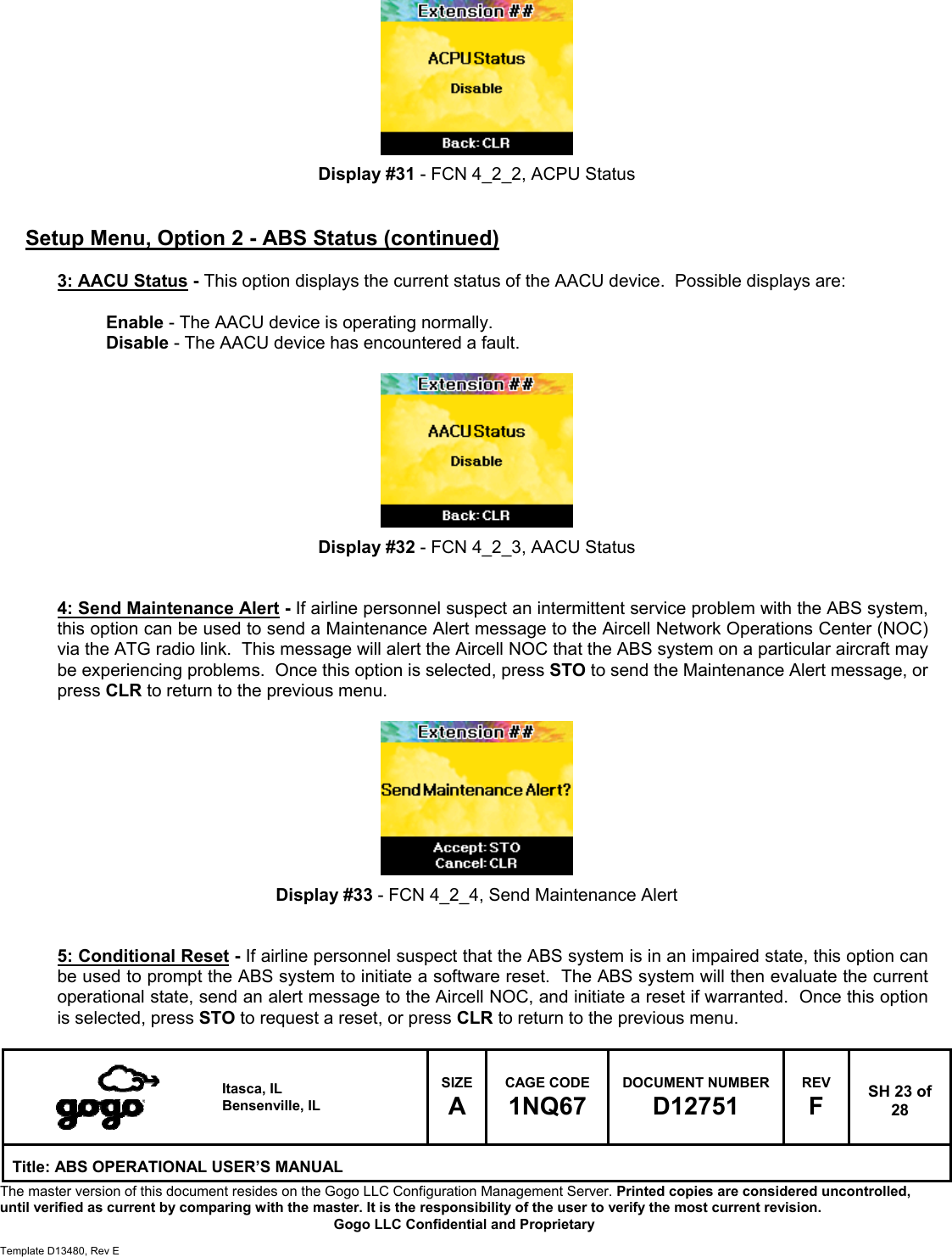   Itasca, IL Bensenville, IL SIZE A CAGE CODE 1NQ67 DOCUMENT NUMBER D12751 REV F  SH 23 of 28 Title: ABS OPERATIONAL USER&rsquo;S MANUAL The master version of this document resides on the Gogo LLC Configuration Management Server. Printed copies are considered uncontrolled, until verified as current by comparing with the master. It is the responsibility of the user to verify the most current revision.  Gogo LLC Confidential and Proprietary  Template D13480, Rev E          Display #31 - FCN 4_2_2, ACPU Status   Setup Menu, Option 2 - ABS Status (continued)  3: AACU Status - This option displays the current status of the AACU device.  Possible displays are:  Enable - The AACU device is operating normally. Disable - The AACU device has encountered a fault.          Display #32 - FCN 4_2_3, AACU Status   4: Send Maintenance Alert - If airline personnel suspect an intermittent service problem with the ABS system, this option can be used to send a Maintenance Alert message to the Aircell Network Operations Center (NOC) via the ATG radio link.  This message will alert the Aircell NOC that the ABS system on a particular aircraft may be experiencing problems.  Once this option is selected, press STO to send the Maintenance Alert message, or press CLR to return to the previous menu.          Display #33 - FCN 4_2_4, Send Maintenance Alert   5: Conditional Reset - If airline personnel suspect that the ABS system is in an impaired state, this option can be used to prompt the ABS system to initiate a software reset.  The ABS system will then evaluate the current operational state, send an alert message to the Aircell NOC, and initiate a reset if warranted.  Once this option is selected, press STO to request a reset, or press CLR to return to the previous menu.  