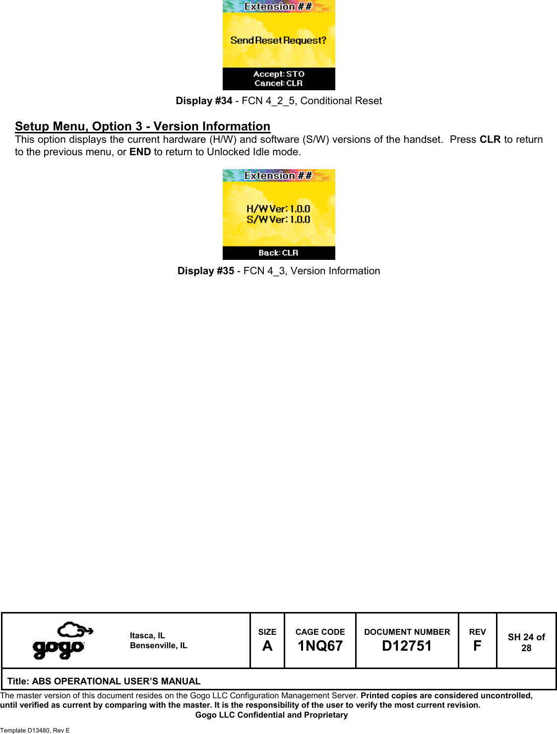   Itasca, IL Bensenville, IL SIZE A CAGE CODE 1NQ67 DOCUMENT NUMBER D12751 REV F  SH 24 of 28 Title: ABS OPERATIONAL USER&rsquo;S MANUAL The master version of this document resides on the Gogo LLC Configuration Management Server. Printed copies are considered uncontrolled, until verified as current by comparing with the master. It is the responsibility of the user to verify the most current revision.  Gogo LLC Confidential and Proprietary  Template D13480, Rev E          Display #34 - FCN 4_2_5, Conditional Reset  Setup Menu, Option 3 - Version Information This option displays the current hardware (H/W) and software (S/W) versions of the handset.  Press CLR to return to the previous menu, or END to return to Unlocked Idle mode.          Display #35 - FCN 4_3, Version Information                             