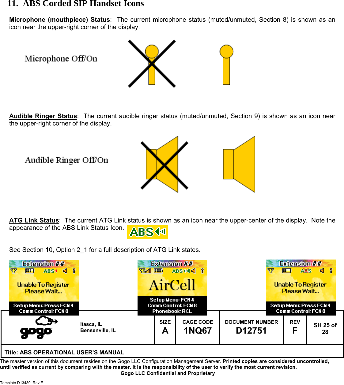   Itasca, IL Bensenville, IL SIZE A CAGE CODE 1NQ67 DOCUMENT NUMBER D12751 REV F  SH 25 of 28 Title: ABS OPERATIONAL USER&rsquo;S MANUAL The master version of this document resides on the Gogo LLC Configuration Management Server. Printed copies are considered uncontrolled, until verified as current by comparing with the master. It is the responsibility of the user to verify the most current revision.  Gogo LLC Confidential and Proprietary  Template D13480, Rev E           11. ABS Corded SIP Handset Icons  Microphone (mouthpiece) Status:  The current microphone status (muted/unmuted, Section 8) is shown as an icon near the upper-right corner of the display.            Audible Ringer Status:  The current audible ringer status (muted/unmuted, Section 9) is shown as an icon near the upper-right corner of the display.             ATG Link Status:  The current ATG Link status is shown as an icon near the upper-center of the display.  Note the appearance of the ABS Link Status Icon.   See Section 10, Option 2_1 for a full description of ATG Link states.        