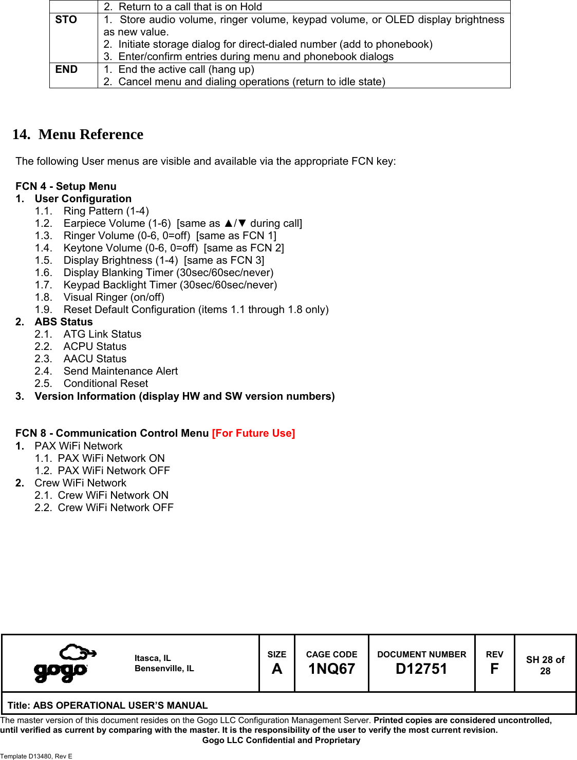   Itasca, IL Bensenville, IL SIZE A CAGE CODE 1NQ67 DOCUMENT NUMBER D12751 REV F  SH 28 of 28 Title: ABS OPERATIONAL USER&rsquo;S MANUAL The master version of this document resides on the Gogo LLC Configuration Management Server. Printed copies are considered uncontrolled, until verified as current by comparing with the master. It is the responsibility of the user to verify the most current revision.  Gogo LLC Confidential and Proprietary  Template D13480, Rev E  2.  Return to a call that is on Hold STO  1.  Store audio volume, ringer volume, keypad volume, or OLED display brightness as new value. 2.  Initiate storage dialog for direct-dialed number (add to phonebook) 3.  Enter/confirm entries during menu and phonebook dialogs END  1.  End the active call (hang up) 2.  Cancel menu and dialing operations (return to idle state)    14. Menu Reference  The following User menus are visible and available via the appropriate FCN key:  FCN 4 - Setup Menu 1. User Configuration 1.1.  Ring Pattern (1-4) 1.2.  Earpiece Volume (1-6)  [same as ▲/▼ during call] 1.3.  Ringer Volume (0-6, 0=off)  [same as FCN 1] 1.4.  Keytone Volume (0-6, 0=off)  [same as FCN 2] 1.5.  Display Brightness (1-4)  [same as FCN 3] 1.6.  Display Blanking Timer (30sec/60sec/never) 1.7.  Keypad Backlight Timer (30sec/60sec/never) 1.8.  Visual Ringer (on/off) 1.9.  Reset Default Configuration (items 1.1 through 1.8 only) 2. ABS Status 2.1.  ATG Link Status 2.2. ACPU Status 2.3. AACU Status 2.4.  Send Maintenance Alert 2.5. Conditional Reset 3.  Version Information (display HW and SW version numbers)   FCN 8 - Communication Control Menu [For Future Use] 1.  PAX WiFi Network 1.1.  PAX WiFi Network ON 1.2.  PAX WiFi Network OFF 2.  Crew WiFi Network 2.1.  Crew WiFi Network ON 2.2.  Crew WiFi Network OFF       