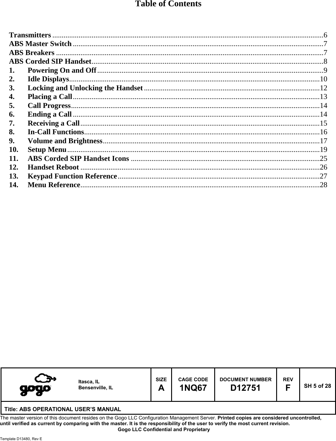   Itasca, IL Bensenville, IL SIZE A CAGE CODE 1NQ67 DOCUMENT NUMBER D12751 REV F  SH 5 of 28 Title: ABS OPERATIONAL USER&rsquo;S MANUAL The master version of this document resides on the Gogo LLC Configuration Management Server. Printed copies are considered uncontrolled, until verified as current by comparing with the master. It is the responsibility of the user to verify the most current revision.  Gogo LLC Confidential and Proprietary  Template D13480, Rev E  Table of Contents    Transmitters ................................................................................................................................................. 6ABS Master Switch ...................................................................................................................................... 7ABS Breakers ............................................................................................................................................... 7ABS Corded SIP Handset ............................................................................................................................ 81.Powering On and Off ......................................................................................................................... 92.Idle Displays ...................................................................................................................................... 103.Locking and Unlocking the Handset .............................................................................................. 124.Placing a Call .................................................................................................................................... 135.Call Progress ..................................................................................................................................... 146.Ending a Call .................................................................................................................................... 147.Receiving a Call ................................................................................................................................ 158.In-Call Functions .............................................................................................................................. 169.Volume and Brightness .................................................................................................................... 1710.Setup Menu ....................................................................................................................................... 1911.ABS Corded SIP Handset Icons ..................................................................................................... 2512.Handset Reboot ................................................................................................................................ 2613.Keypad Function Reference ............................................................................................................ 2714.Menu Reference ................................................................................................................................ 28                        