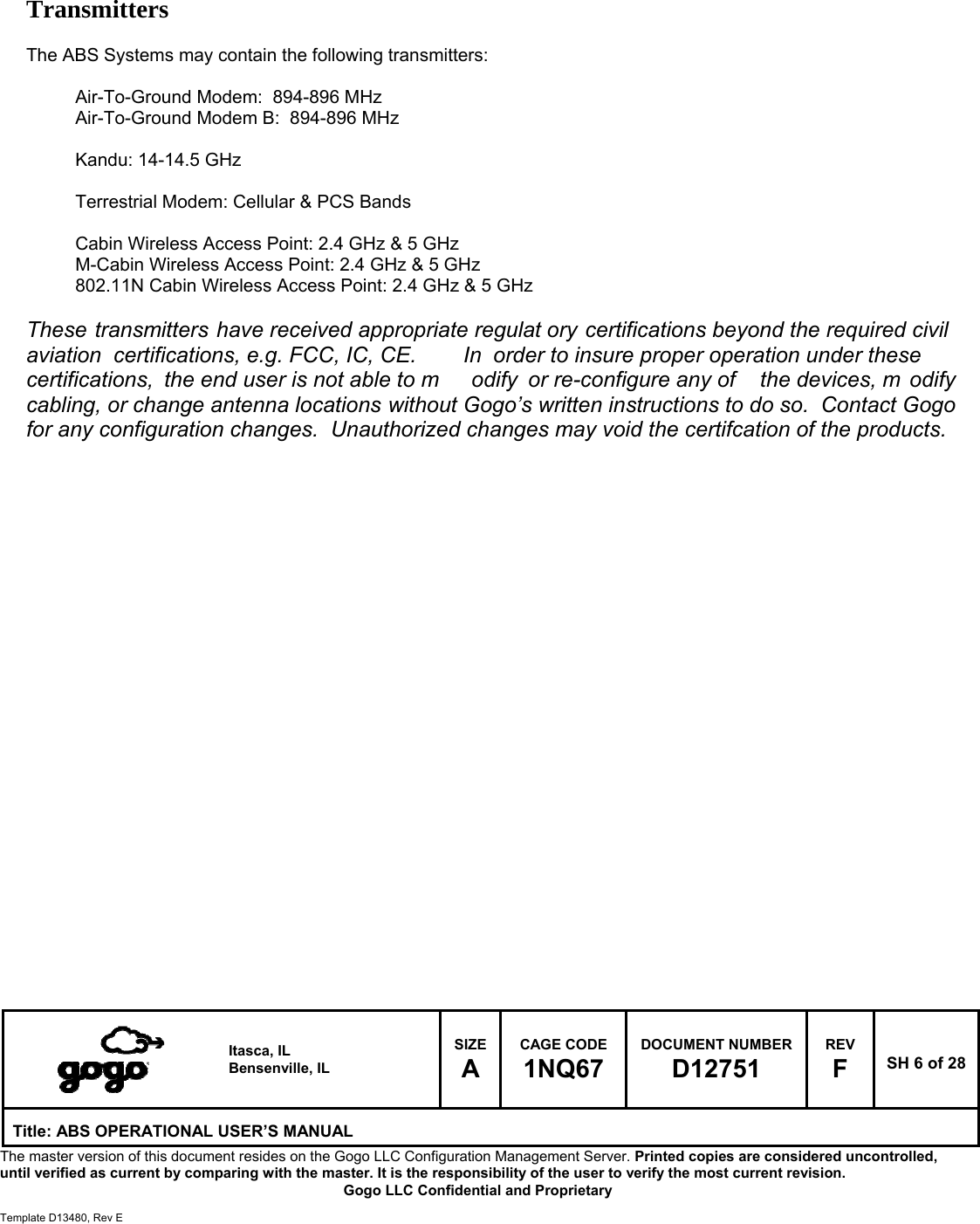   Itasca, IL Bensenville, IL SIZE A CAGE CODE 1NQ67 DOCUMENT NUMBER D12751 REV F  SH 6 of 28 Title: ABS OPERATIONAL USER&rsquo;S MANUAL The master version of this document resides on the Gogo LLC Configuration Management Server. Printed copies are considered uncontrolled, until verified as current by comparing with the master. It is the responsibility of the user to verify the most current revision.  Gogo LLC Confidential and Proprietary  Template D13480, Rev E     Transmitters       The ABS Systems may contain the following transmitters:  Air-To-Ground Modem:  894-896 MHz Air-To-Ground Modem B:  894-896 MHz  Kandu: 14-14.5 GHz  Terrestrial Modem: Cellular &amp; PCS Bands  Cabin Wireless Access Point: 2.4 GHz &amp; 5 GHz M-Cabin Wireless Access Point: 2.4 GHz &amp; 5 GHz 802.11N Cabin Wireless Access Point: 2.4 GHz &amp; 5 GHz  These transmitters have received appropriate regulat ory certifications beyond the required civil aviation certifications, e.g. FCC, IC, CE.   In order to insure proper operation under these certifications, the end user is not able to m odify or re-configure any of  the devices, m odify cabling, or change antenna locations without Gogo&rsquo;s written instructions to do so.  Contact Gogo for any configuration changes.  Unauthorized changes may void the certifcation of the products.                                               ed the user can reasonably be expected to have the ca           